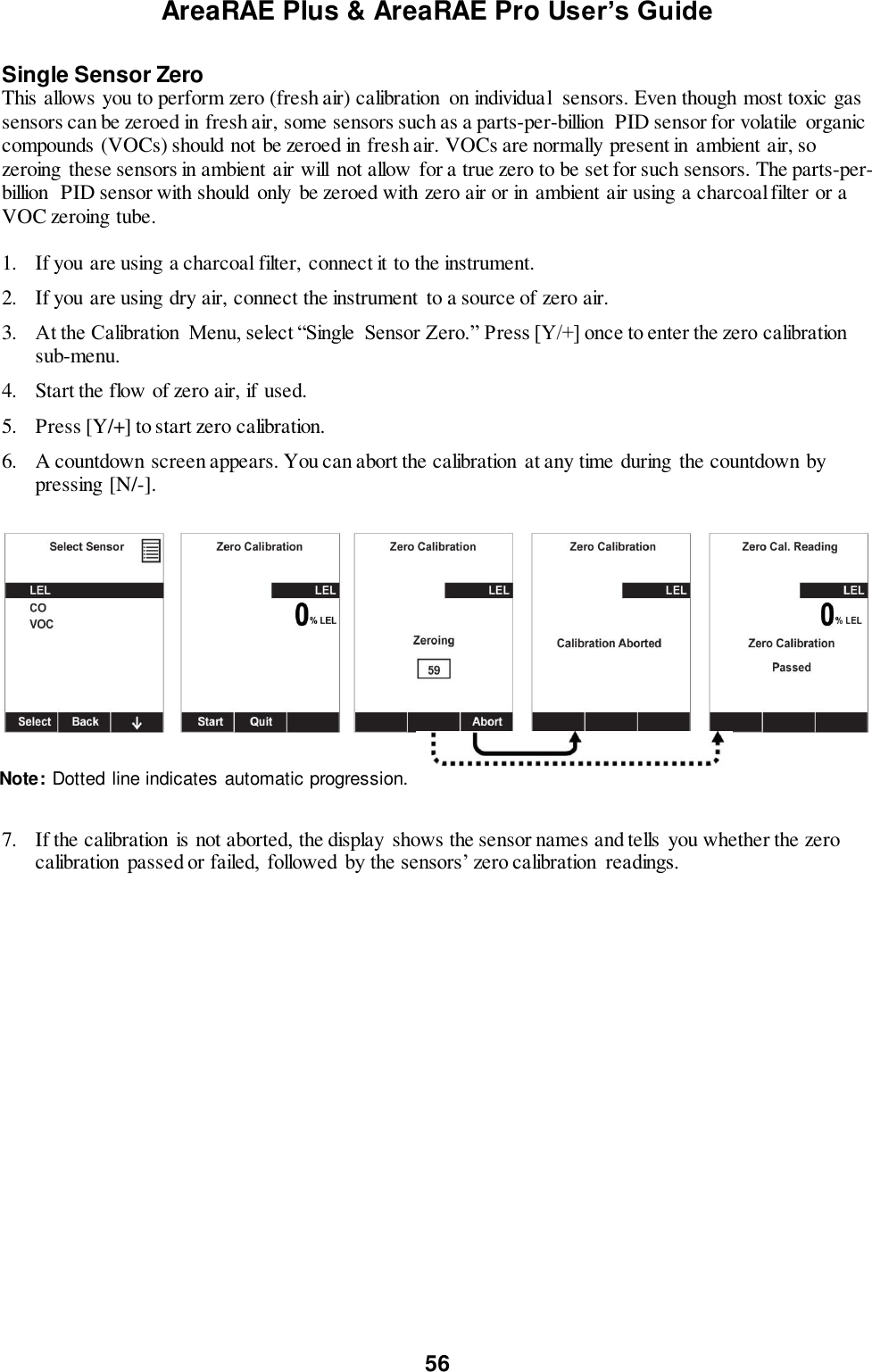 AreaRAE Plus &amp; AreaRAE Pro User’s Guide 56  Single Sensor Zero This allows you to perform zero (fresh air) calibration  on individual  sensors. Even though most toxic gas sensors can be zeroed in fresh air, some sensors such as a parts-per-billion  PID sensor for volatile  organic compounds (VOCs) should not be zeroed in fresh air. VOCs are normally present in ambient air, so zeroing  these sensors in ambient air will  not allow  for a true zero to be set for such sensors. The parts-per-billion  PID sensor with should  only be zeroed with zero air or in ambient air using a charcoal filter or a VOC zeroing tube.  1. If you are using a charcoal filter,  connect it to the instrument.  2. If you are using dry air, connect the instrument  to a source of zero air. 3. At the Calibration  Menu, select “Single  Sensor Zero.” Press [Y/+] once to enter the zero calibration sub-menu. 4. Start the flow of zero air, if used. 5. Press [Y/+] to start zero calibration.   6. A countdown screen appears. You can abort the calibration  at any time during the countdown by pressing [N/-].       7. If the calibration  is not aborted, the display  shows the sensor names and tells you whether the zero calibration  passed or failed,  followed by the sensors’ zero calibration  readings.  Note: Dotted line indicates automatic progression. 