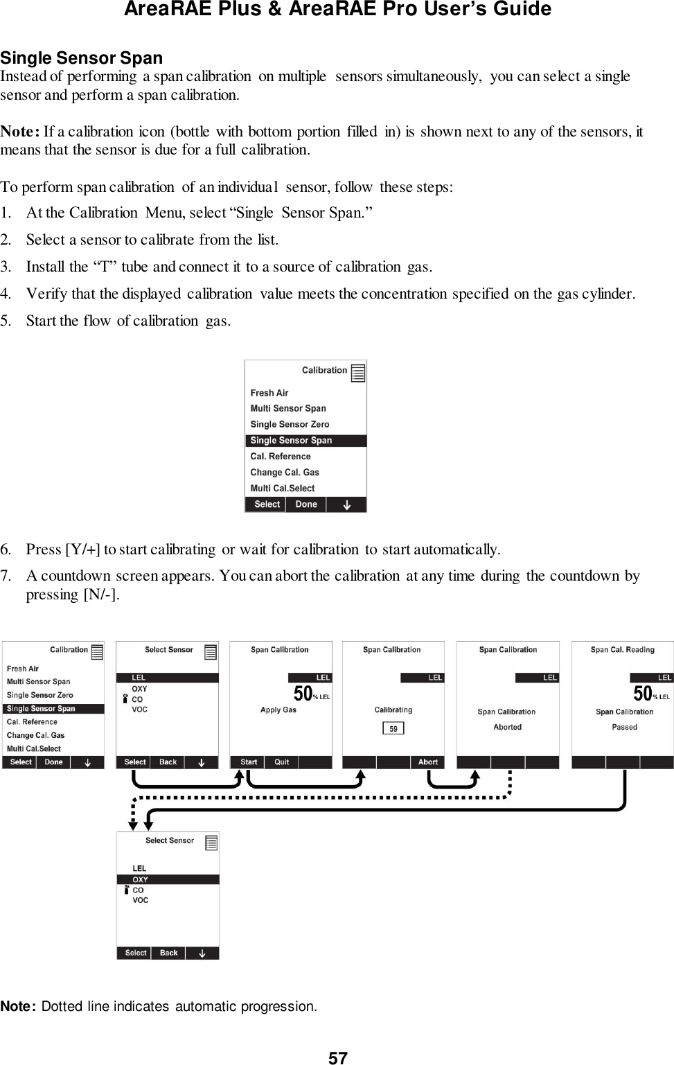 AreaRAE Plus &amp; AreaRAE Pro User’s Guide 57  Single Sensor Span Instead of performing a span calibration  on multiple  sensors simultaneously,  you can select a single sensor and perform a span calibration.    Note: If a calibration icon (bottle with bottom portion filled  in) is shown next to any of the sensors, it means that the sensor is due for a full calibration.  To perform span calibration  of an individual  sensor, follow these steps: 1. At the Calibration  Menu, select “Single  Sensor Span.” 2. Select a sensor to calibrate from the list. 3. Install the “T” tube and connect it to a source of calibration  gas. 4. Verify that the displayed  calibration  value meets the concentration specified on the gas cylinder. 5. Start the flow of calibration  gas.                                                                  6. Press [Y/+] to start calibrating  or wait for calibration to start automatically.   7. A countdown screen appears. You can abort the calibration  at any time during the countdown by pressing [N/-].      Note: Dotted line indicates automatic progression. 