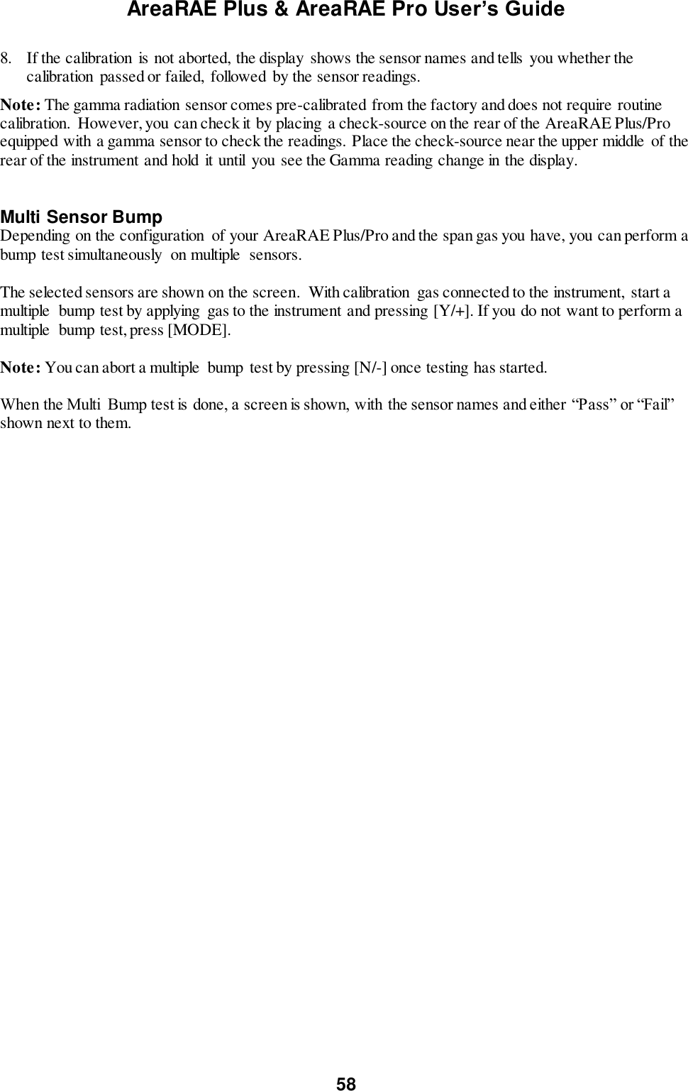 AreaRAE Plus &amp; AreaRAE Pro User’s Guide 58  8. If the calibration  is not aborted, the display  shows the sensor names and tells you whether the calibration  passed or failed,  followed by the sensor readings. Note: The gamma radiation sensor comes pre-calibrated from the factory and does not require routine calibration.  However, you can check it by placing  a check-source on the rear of the AreaRAE Plus/Pro equipped with a gamma sensor to check the readings. Place the check-source near the upper middle  of the rear of the instrument and hold it until  you see the Gamma reading change in the display.  Multi Sensor Bump Depending on the configuration  of your AreaRAE Plus/Pro and the span gas you have, you can perform a bump test simultaneously  on multiple  sensors.  The selected sensors are shown on the screen.  With calibration  gas connected to the instrument,  start a multiple  bump test by applying  gas to the instrument and pressing [Y/+]. If you do not want to perform a multiple  bump test, press [MODE].  Note: You can abort a multiple  bump test by pressing [N/-] once testing has started.  When the Multi  Bump test is done, a screen is shown, with the sensor names and either “Pass” or “Fail” shown next to them.  