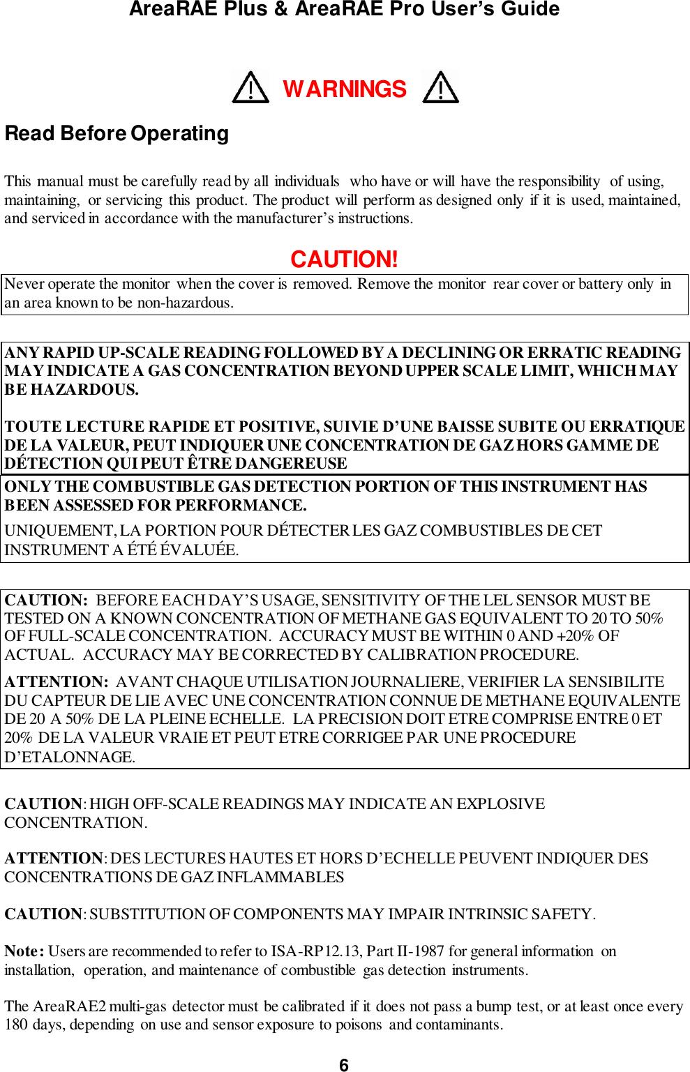 AreaRAE Plus &amp; AreaRAE Pro User’s Guide 6   WARNINGS  Read Before Operating  This manual must be carefully read by all  individuals  who have or will  have the responsibility  of using, maintaining,  or servicing this product. The product will  perform as designed only if it is used, maintained, and serviced in accordance with the manufacturer’s instructions.  CAUTION! Never operate the monitor when the cover is removed. Remove the monitor  rear cover or battery only in an area known to be non-hazardous.  ANY RAPID UP-SCALE READING FOLLOWED BY A DECLINING OR ERRATIC READING MAY INDICATE A GAS CONCENTRATION BEYOND UPPER SCALE LIMIT, WHICH MAY BE HAZARDOUS.  TOUTE LECTURE RAPIDE ET POSITIVE, SUIVIE D’UNE BAISSE SUBITE OU ERRATIQUE DE LA VALEUR, PEUT INDIQUER UNE CONCENTRATION DE GAZ HORS GAMME DE DÉTECTION QUI PEUT ÊTRE DANGEREUSE ONLY THE COMBUSTIBLE GAS DETECTION PORTION OF THIS INSTRUMENT HAS BEEN ASSESSED FOR PERFORMANCE. UNIQUEMENT, LA PORTION POUR DÉTECTER LES GAZ COMBUSTIBLES DE CET INSTRUMENT A ÉTÉ ÉVALUÉE.  CAUTION:  BEFORE EACH DAY’S USAGE, SENSITIVITY OF THE LEL SENSOR MUST BE TESTED ON A KNOWN CONCENTRATION OF METHANE GAS EQUIVALENT TO 20 TO 50% OF FULL-SCALE CONCENTRATION.  ACCURACY MUST BE WITHIN 0 AND +20% OF ACTUAL.  ACCURACY MAY BE CORRECTED BY CALIBRATION PROCEDURE. ATTENTION:  AVANT CHAQUE UTILISATION JOURNALIERE, VERIFIER LA SENSIBILITE DU CAPTEUR DE LIE AVEC UNE CONCENTRATION CONNUE DE METHANE EQUIVALENTE DE 20 A 50% DE LA PLEINE ECHELLE.  LA PRECISION DOIT ETRE COMPRISE ENTRE 0 ET 20% DE LA VALEUR VRAIE ET PEUT ETRE CORRIGEE PAR UNE PROCEDURE D’ETALONNAGE.  CAUTION: HIGH OFF-SCALE READINGS MAY INDICATE AN EXPLOSIVE CONCENTRATION.             ATTENTION: DES LECTURES HAUTES ET HORS D’ECHELLE PEUVENT INDIQUER DES CONCENTRATIONS DE GAZ INFLAMMABLES  CAUTION: SUBSTITUTION OF COMPONENTS MAY IMPAIR INTRINSIC SAFETY.  Note: Users are recommended to refer to ISA-RP12.13, Part II-1987 for general information  on installation,  operation, and maintenance of combustible gas detection instruments.  The AreaRAE2 multi-gas detector must be calibrated if it does not pass a bump test, or at least once every 180 days, depending  on use and sensor exposure to poisons and contaminants. 