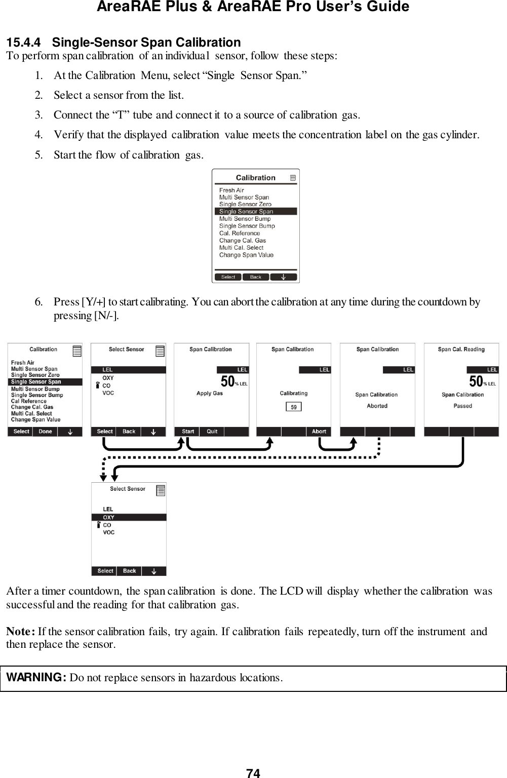 AreaRAE Plus &amp; AreaRAE Pro User’s Guide 74  15.4.4  Single-Sensor Span Calibration To perform span calibration  of an individual  sensor, follow these steps: 1. At the Calibration  Menu, select “Single  Sensor Span.” 2. Select a sensor from the list. 3. Connect the “T” tube and connect it to a source of calibration gas. 4. Verify that the displayed calibration  value meets the concentration label on the gas cylinder. 5. Start the flow of calibration  gas.                                                                 6. Press [Y/+] to start calibrating. You can abort the calibration at any time during the countdown by pressing [N/-].    After a timer countdown,  the span calibration  is done. The LCD will  display  whether the calibration  was successful and the reading for that calibration  gas.  Note: If the sensor calibration fails,  try again. If calibration fails repeatedly, turn off the instrument and then replace the sensor.   WARNING: Do not replace sensors in hazardous locations.   