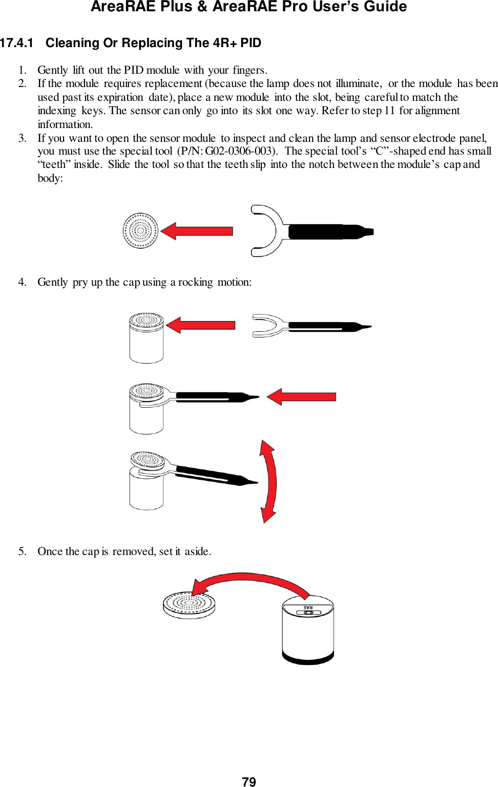 AreaRAE Plus &amp; AreaRAE Pro User’s Guide 79  17.4.1  Cleaning Or Replacing The 4R+ PID  1. Gently  lift out the PID module with your fingers. 2. If the module requires replacement (because the lamp does not illuminate,  or the module  has been used past its expiration  date), place a new module  into the slot, being careful to match the indexing  keys. The sensor can only go into its slot one way. Refer to step 11 for alignment information. 3. If you want to open the sensor module  to inspect and clean the lamp and sensor electrode panel, you must use the special tool  (P/N: G02-0306-003).  The special tool’s “C”-shaped end has small “teeth” inside.  Slide the tool  so that the teeth slip  into the notch between the module’s cap and body:    4. Gently  pry up the cap using a rocking motion:    5. Once the cap is removed, set it aside.    