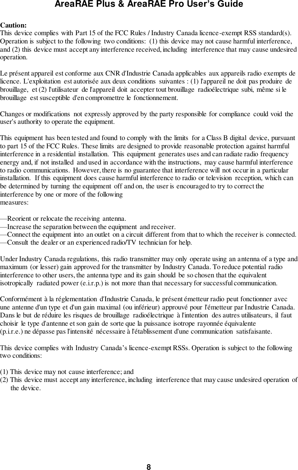 AreaRAE Plus &amp; AreaRAE Pro User’s Guide 8  Caution: This device complies with Part 15 of the FCC Rules / Industry Canada licence-exempt RSS standard(s). Operation is subject to the following  two conditions:  (1) this device may not cause harmful interference, and (2) this device must accept any interference received, including  interference that may cause undesired operation.  Le présent appareil est conforme aux CNR d&apos;Industrie Canada applicables  aux appareils radio exempts de licence. L&apos;exploitation  est autorisée aux deux conditions  suivantes : (1) l&apos;appareil ne doit pas produire  de brouillage,  et (2) l&apos;utilisateur  de l&apos;appareil  doit  accepter tout brouillage  radioélectrique subi,  même si le brouillage  est susceptible d&apos;en compromettre le fonctionnement.  Changes or modifications  not expressly approved by the party responsible for compliance could void the user&apos;s authority to operate the equipment.  This equipment has been tested and found to comply with the limits  for a Class B digital  device, pursuant to part 15 of the FCC Rules. These limits  are designed to provide reasonable protection against harmful interference in a residential  installation.  This equipment  generates uses and can radiate radio frequency energy and, if not installed  and used in accordance with the instructions,  may cause harmful interference to radio communications.  However, there is no guarantee that interference will  not occur in a particular installation.  If this equipment does cause harmful interference to radio or television  reception, which can be determined by turning the equipment off and on, the user is encouraged to try to correct the interference by one or more of the following measures:  —Reorient or relocate the receiving  antenna. —Increase the separation between the equipment and receiver. —Connect the equipment into an outlet on a circuit different from that to which the receiver is connected. —Consult the dealer or an experienced radio/TV technician for help.  Under Industry Canada regulations,  this radio transmitter may only operate using an antenna of a type and maximum  (or lesser) gain approved for the transmitter by Industry Canada. To reduce potential  radio interference to other users, the antenna type and its gain should be so chosen that the equivalent isotropically  radiated power (e.i.r.p.) is not more than that necessary for successful communication.  Conformément à la réglementation  d&apos;Industrie Canada, le présent émetteur radio peut fonctionner avec une antenne d&apos;un type et d&apos;un gain maximal  (ou inférieur) approuvé pour l&apos;émetteur par Industrie Canada. Dans le but de réduire les risques de brouillage  radioélectrique  à l&apos;intention  des autres utilisateurs,  il  faut choisir  le type d&apos;antenne et son gain de sorte que la puissance isotrope rayonnée équivalente (p.i.r.e.) ne dépasse pas l&apos;intensité nécessaire à l&apos;établissement d&apos;une communication  satisfaisante.  This device complies with Industry Canada’s licence-exempt RSSs. Operation is subject to the following two conditions:  (1) This device may not cause interference; and (2) This device must accept any interference, including  interference that may cause undesired operation  of        the device.  