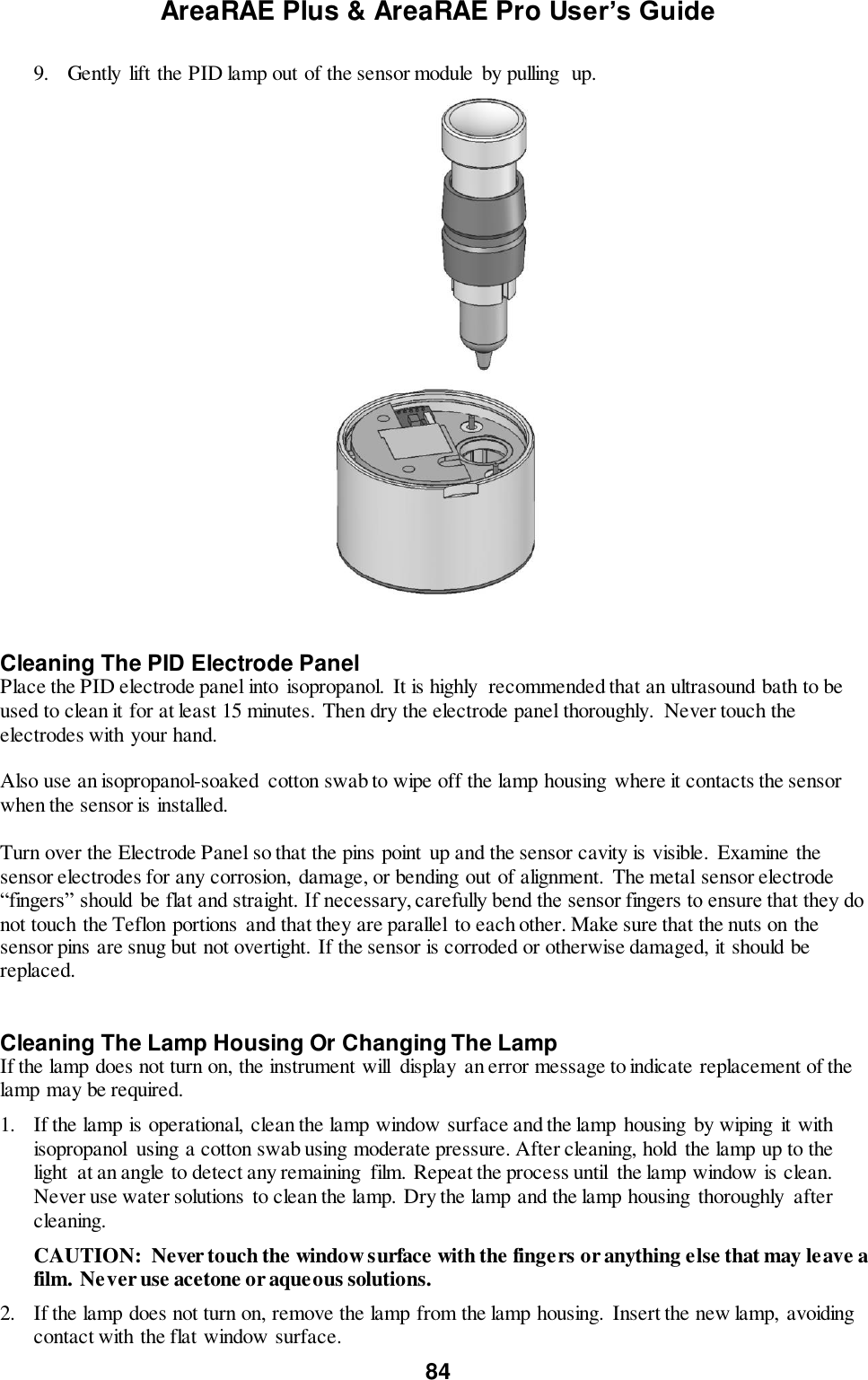 AreaRAE Plus &amp; AreaRAE Pro User’s Guide 84  9. Gently  lift the PID lamp out of the sensor module  by pulling  up.    Cleaning The PID Electrode Panel Place the PID electrode panel into  isopropanol.  It is highly  recommended that an ultrasound bath to be used to clean it for at least 15 minutes. Then dry the electrode panel thoroughly.  Never touch the electrodes with your hand.  Also use an isopropanol-soaked  cotton swab to wipe off the lamp housing  where it contacts the sensor when the sensor is installed.  Turn over the Electrode Panel so that the pins point  up and the sensor cavity is visible. Examine the sensor electrodes for any corrosion,  damage, or bending out of alignment.  The metal sensor electrode “fingers” should  be flat and straight. If necessary, carefully bend the sensor fingers to ensure that they do not touch the Teflon portions and that they are parallel  to each other. Make sure that the nuts on the sensor pins are snug but not overtight. If the sensor is corroded or otherwise damaged, it should be replaced.  Cleaning The Lamp Housing Or Changing The Lamp If the lamp does not turn on, the instrument will  display  an error message to indicate replacement of the lamp may be required. 1.  If the lamp is operational,  clean the lamp window surface and the lamp housing by wiping  it with isopropanol  using a cotton swab using moderate pressure. After cleaning, hold  the lamp up to the light  at an angle to detect any remaining  film. Repeat the process until  the lamp window is clean. Never use water solutions to clean the lamp. Dry the lamp and the lamp housing  thoroughly  after cleaning.   CAUTION:  Never touch the window surface with the fingers or anything else that may leave a film. Never use acetone or aqueous solutions. 2.  If the lamp does not turn on, remove the lamp from the lamp housing. Insert the new lamp,  avoiding contact with the flat window surface.   