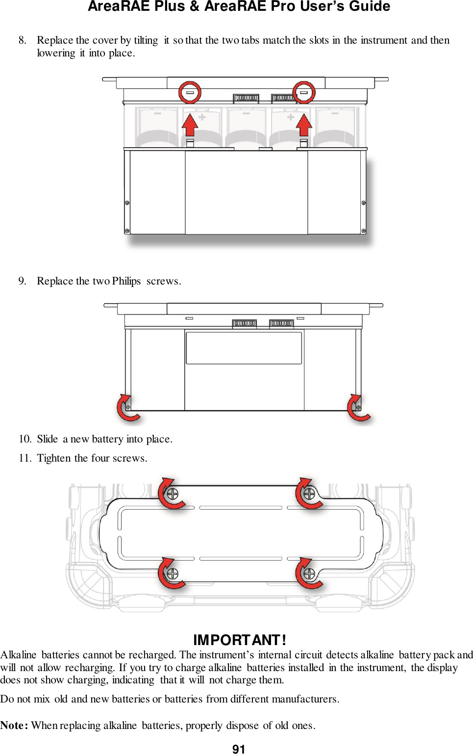 AreaRAE Plus &amp; AreaRAE Pro User’s Guide 91  8. Replace the cover by tilting  it so that the two tabs match the slots in the instrument and then lowering  it into place.                           9. Replace the two Philips  screws.                           10. Slide a new battery into place. 11. Tighten the four screws.   IMPORTANT! Alkaline  batteries cannot be recharged. The instrument’s internal circuit detects alkaline  battery pack and will  not allow recharging. If you try to charge alkaline batteries installed in the instrument, the display does not show charging, indicating  that it will  not charge them. Do not mix old and new batteries or batteries from different manufacturers.  Note: When replacing alkaline  batteries, properly dispose of old ones. 