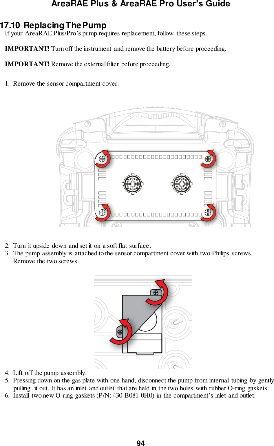 AreaRAE Plus &amp; AreaRAE Pro User’s Guide 94  17.10  Replacing The Pump  If your AreaRAE Plus/Pro’s pump requires replacement, follow these steps.   IMPORTANT! Turn off the instrument  and remove the battery before proceeding.  IMPORTANT! Remove the external filter before proceeding.   1.  Remove the sensor compartment cover.                                      2.  Turn it upside down and set it on a soft flat surface. 3.  The pump assembly is attached to the sensor compartment cover with two Philips  screws.       Remove the two screws.   4.  Lift off the pump assembly. 5.  Pressing down on the gas plate with one hand, disconnect the pump from internal  tubing  by gently      pulling  it out. It has an inlet  and outlet  that are held in the two holes with rubber O-ring gaskets. 6.  Install  two new O-ring gaskets (P/N: 430-B081-0H0) in the compartment’s inlet and outlet.  