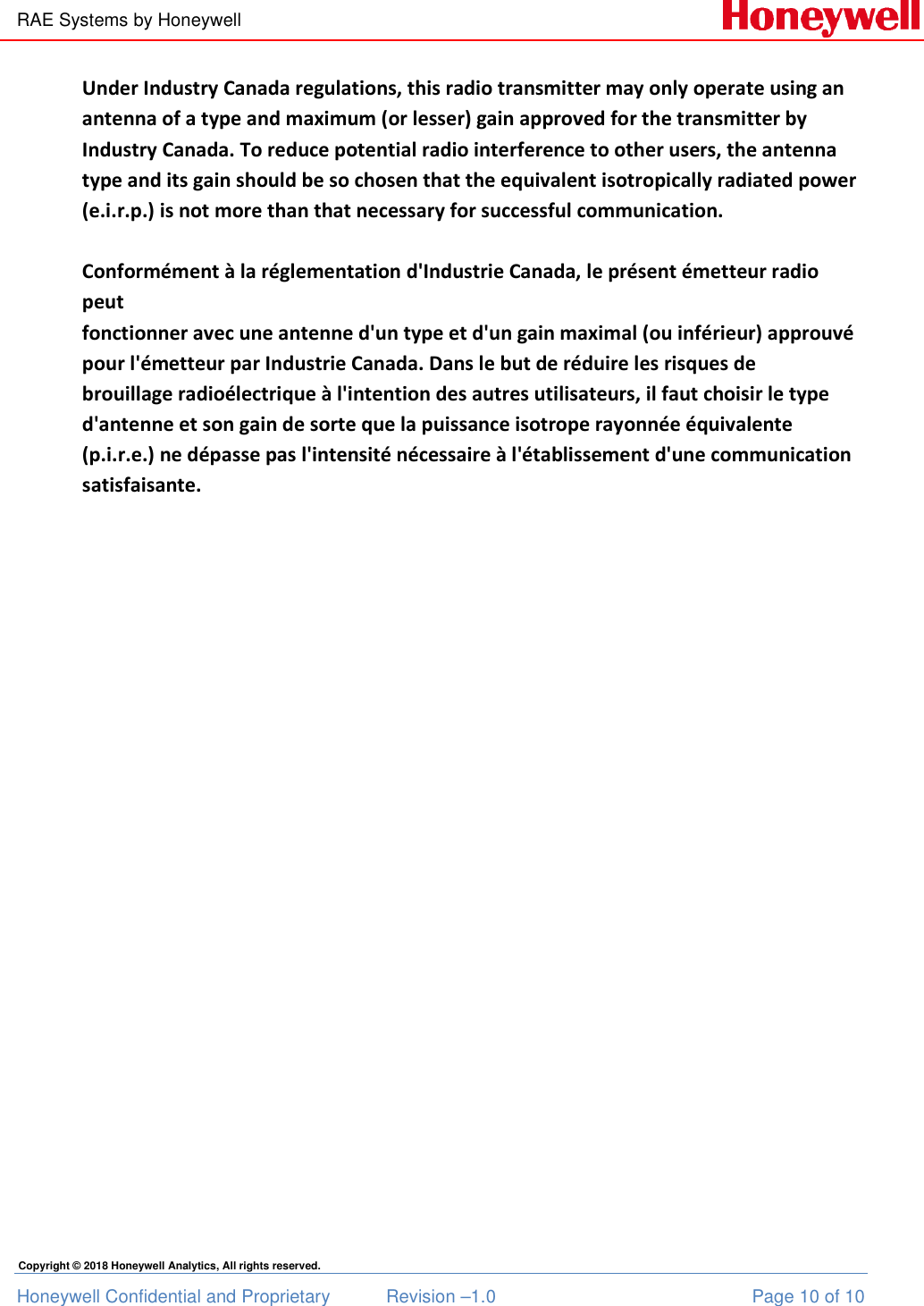 RAE Systems by Honeywell Honeywell Confidential and Proprietary  Revision –1.0  Page 10 of 10 Copyright © 2018 Honeywell Analytics, All rights reserved. Under Industry Canada regulations, this radio transmitter may only operate using an antenna of a type and maximum (or lesser) gain approved for the transmitter by Industry Canada. To reduce potential radio interference to other users, the antenna type and its gain should be so chosen that the equivalent isotropically radiated power  (e.i.r.p.) is not more than that necessary for successful communication.   Conformément à la réglementation d&apos;Industrie Canada, le présent émetteur radio peut fonctionner avec une antenne d&apos;un type et d&apos;un gain maximal (ou inférieur) approuvé  pour l&apos;émetteur par Industrie Canada. Dans le but de réduire les risques de  brouillage radioélectrique à l&apos;intention des autres utilisateurs, il faut choisir le type  d&apos;antenne et son gain de sorte que la puissance isotrope rayonnée équivalente  (p.i.r.e.) ne dépasse pas l&apos;intensité nécessaire à l&apos;établissement d&apos;une communication  satisfaisante.  