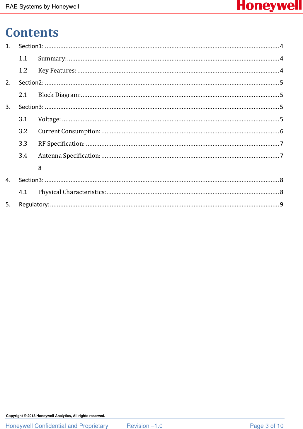 RAE Systems by Honeywell Honeywell Confidential and Proprietary  Revision –1.0  Page 3 of 10 Copyright © 2018 Honeywell Analytics, All rights reserved. Contents 1.  Section1: ......................................................................................................................................... 4 1.1 Summary: ............................................................................................................................ 4 1.2 Key Features: ...................................................................................................................... 4 2.  Section2: ......................................................................................................................................... 5 2.1 Block Diagram:.................................................................................................................... 5 3.  Section3: ......................................................................................................................................... 5 3.1 Voltage: ............................................................................................................................... 5 3.2 Current Consumption: ........................................................................................................ 6 3.3 RF Specification: ................................................................................................................. 7 3.4 Antenna Specification: ........................................................................................................ 7   8 4.  Section3: ......................................................................................................................................... 8 4.1  Physical Characteristics: ..................................................................................................... 8 5.  Regulatory: ...................................................................................................................................... 9  