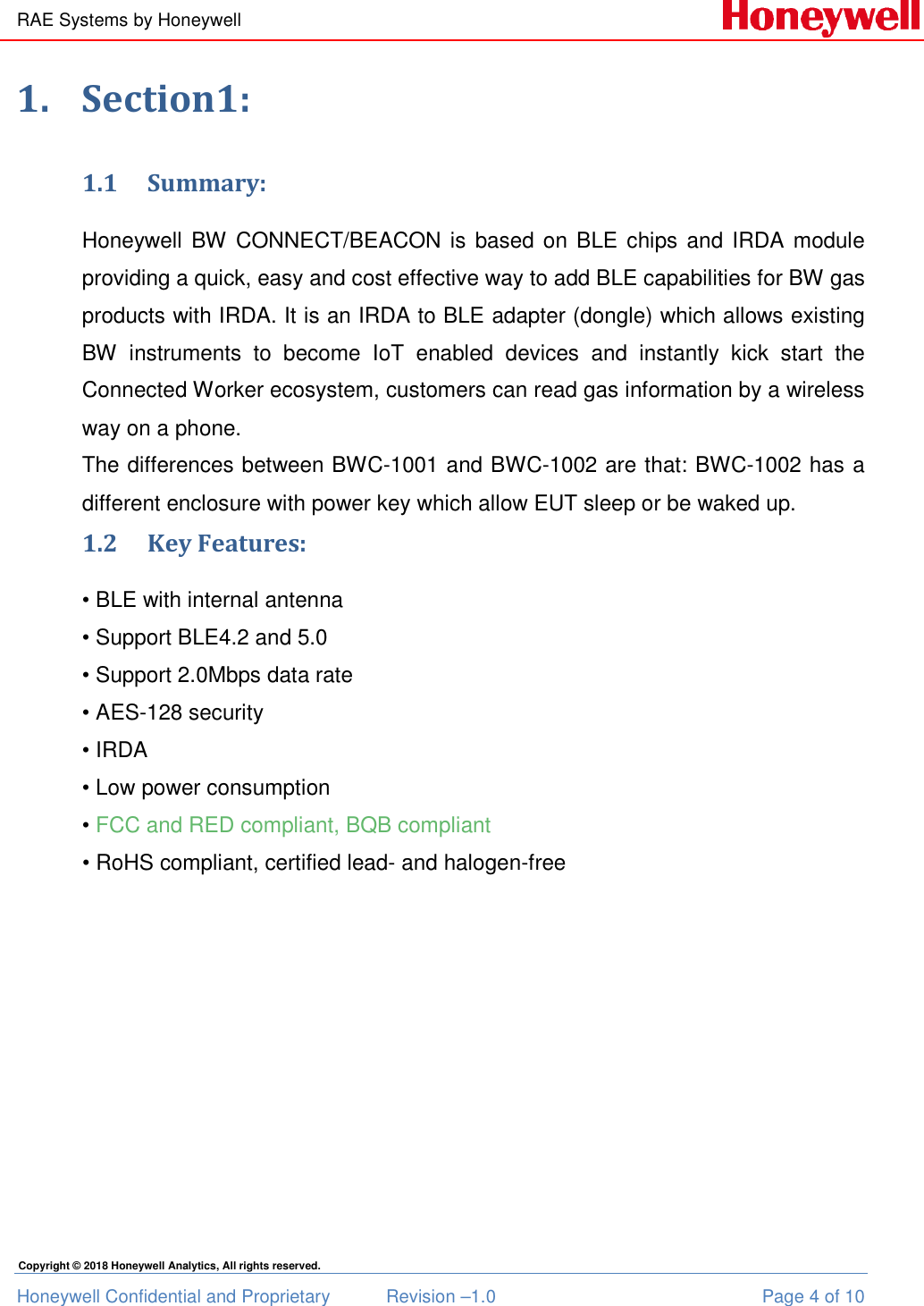 RAE Systems by Honeywell Honeywell Confidential and Proprietary  Revision –1.0  Page 4 of 10 Copyright © 2018 Honeywell Analytics, All rights reserved. 1. Section1: 1.1 Summary: Honeywell  BW  CONNECT/BEACON  is  based  on  BLE  chips  and  IRDA  module providing a quick, easy and cost effective way to add BLE capabilities for BW gas products with IRDA. It is an IRDA to BLE adapter (dongle) which allows existing BW  instruments  to  become  IoT  enabled  devices  and  instantly  kick  start  the Connected Worker ecosystem, customers can read gas information by a wireless way on a phone.  The differences between BWC-1001 and BWC-1002 are that: BWC-1002 has a different enclosure with power key which allow EUT sleep or be waked up.  1.2 Key Features: • BLE with internal antenna • Support BLE4.2 and 5.0 • Support 2.0Mbps data rate • AES-128 security  • IRDA • Low power consumption • FCC and RED compliant, BQB compliant • RoHS compliant, certified lead- and halogen-free       