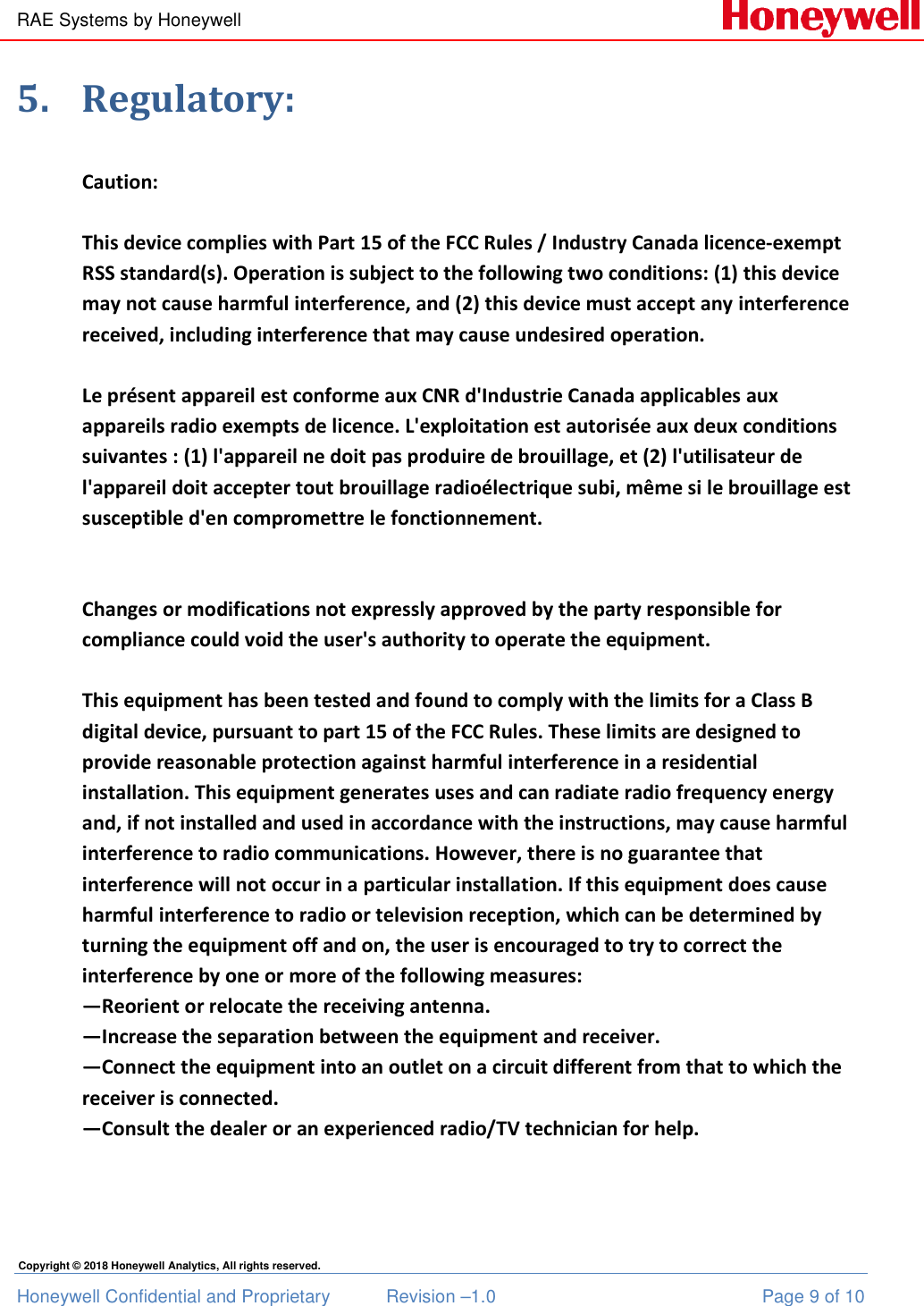 RAE Systems by Honeywell Honeywell Confidential and Proprietary  Revision –1.0  Page 9 of 10 Copyright © 2018 Honeywell Analytics, All rights reserved. 5. Regulatory: Caution:  This device complies with Part 15 of the FCC Rules / Industry Canada licence-exempt RSS standard(s). Operation is subject to the following two conditions: (1) this device may not cause harmful interference, and (2) this device must accept any interference received, including interference that may cause undesired operation.  Le présent appareil est conforme aux CNR d&apos;Industrie Canada applicables aux  appareils radio exempts de licence. L&apos;exploitation est autorisée aux deux conditions  suivantes : (1) l&apos;appareil ne doit pas produire de brouillage, et (2) l&apos;utilisateur de  l&apos;appareil doit accepter tout brouillage radioélectrique subi, même si le brouillage est  susceptible d&apos;en compromettre le fonctionnement.   Changes or modifications not expressly approved by the party responsible for compliance could void the user&apos;s authority to operate the equipment.  This equipment has been tested and found to comply with the limits for a Class B digital device, pursuant to part 15 of the FCC Rules. These limits are designed to provide reasonable protection against harmful interference in a residential installation. This equipment generates uses and can radiate radio frequency energy and, if not installed and used in accordance with the instructions, may cause harmful interference to radio communications. However, there is no guarantee that interference will not occur in a particular installation. If this equipment does cause harmful interference to radio or television reception, which can be determined by turning the equipment off and on, the user is encouraged to try to correct the interference by one or more of the following measures: —Reorient or relocate the receiving antenna. —Increase the separation between the equipment and receiver. —Connect the equipment into an outlet on a circuit different from that to which the receiver is connected. —Consult the dealer or an experienced radio/TV technician for help.   