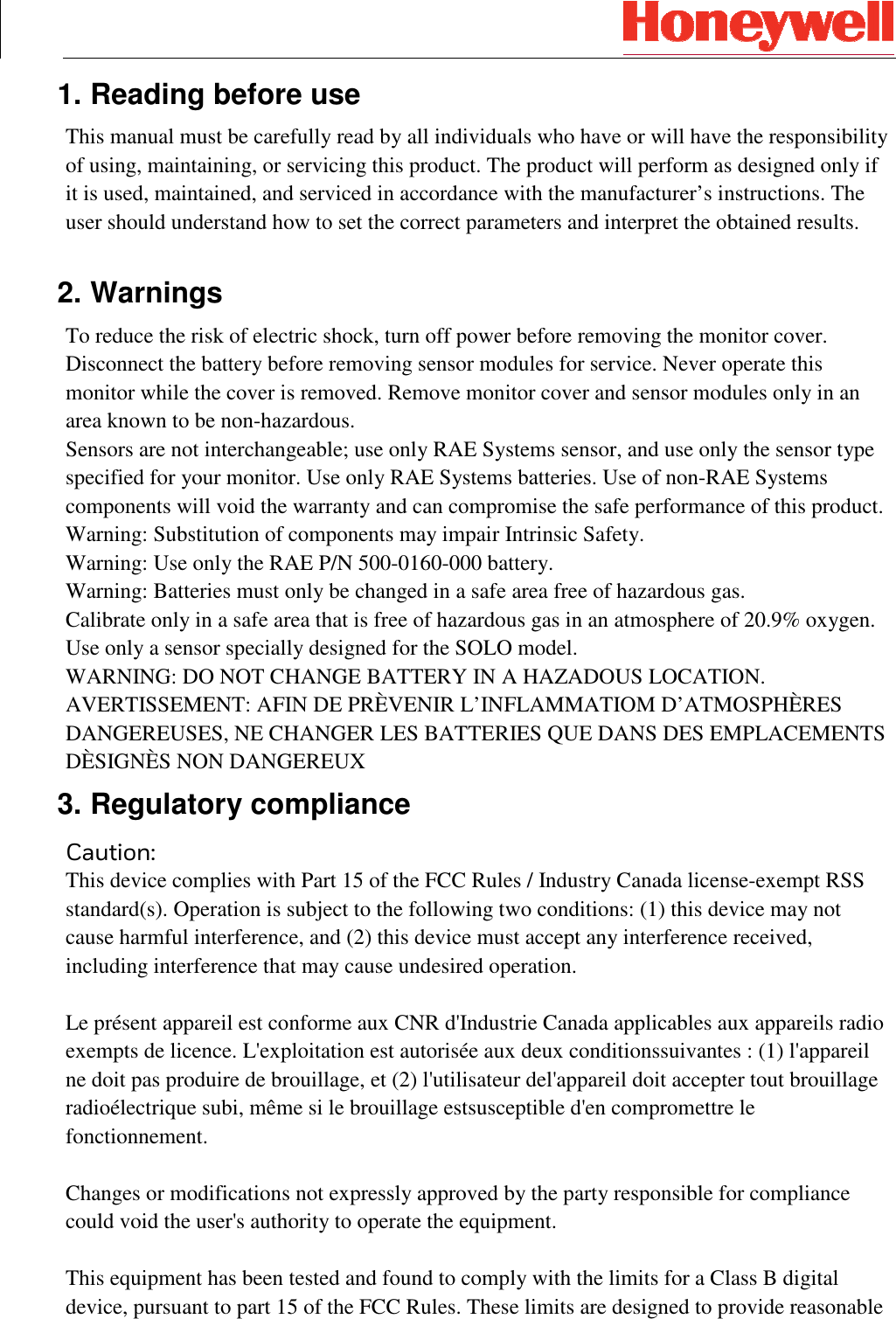  1. Reading before use This manual must be carefully read by all individuals who have or will have the responsibility of using, maintaining, or servicing this product. The product will perform as designed only if it is used, maintained, and serviced in accordance with the manufacturer’s instructions. The user should understand how to set the correct parameters and interpret the obtained results.  2. Warnings To reduce the risk of electric shock, turn off power before removing the monitor cover. Disconnect the battery before removing sensor modules for service. Never operate this monitor while the cover is removed. Remove monitor cover and sensor modules only in an area known to be non-hazardous. Sensors are not interchangeable; use only RAE Systems sensor, and use only the sensor type specified for your monitor. Use only RAE Systems batteries. Use of non-RAE Systems components will void the warranty and can compromise the safe performance of this product. Warning: Substitution of components may impair Intrinsic Safety. Warning: Use only the RAE P/N 500-0160-000 battery. Warning: Batteries must only be changed in a safe area free of hazardous gas. Calibrate only in a safe area that is free of hazardous gas in an atmosphere of 20.9% oxygen. Use only a sensor specially designed for the SOLO model. WARNING: DO NOT CHANGE BATTERY IN A HAZADOUS LOCATION. AVERTISSEMENT: AFIN DE PRÈVENIR L’INFLAMMATIOM D’ATMOSPHÈRES DANGEREUSES, NE CHANGER LES BATTERIES QUE DANS DES EMPLACEMENTS DÈSIGNÈS NON DANGEREUX 3. Regulatory compliance Caution: This device complies with Part 15 of the FCC Rules / Industry Canada license-exempt RSS standard(s). Operation is subject to the following two conditions: (1) this device may not cause harmful interference, and (2) this device must accept any interference received, including interference that may cause undesired operation.  Le présent appareil est conforme aux CNR d&apos;Industrie Canada applicables aux appareils radio exempts de licence. L&apos;exploitation est autorisée aux deux conditionssuivantes : (1) l&apos;appareil ne doit pas produire de brouillage, et (2) l&apos;utilisateur del&apos;appareil doit accepter tout brouillage radioélectrique subi, même si le brouillage estsusceptible d&apos;en compromettre le fonctionnement.  Changes or modifications not expressly approved by the party responsible for compliance could void the user&apos;s authority to operate the equipment.  This equipment has been tested and found to comply with the limits for a Class B digital device, pursuant to part 15 of the FCC Rules. These limits are designed to provide reasonable 