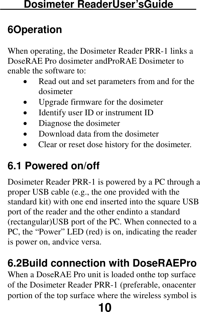 Dosimeter ReaderUser’sGuide  10 6Operation When operating, the Dosimeter Reader PRR-1 links a DoseRAE Pro dosimeter andProRAE Dosimeter to enable the software to:  · Read out and set parameters from and for the dosimeter  · Upgrade firmware for the dosimeter · Identify user ID or instrument ID · Diagnose the dosimeter · Download data from the dosimeter · Clear or reset dose history for the dosimeter. 6.1 Powered on/off Dosimeter Reader PRR-1 is powered by a PC through a proper USB cable (e.g., the one provided with the standard kit) with one end inserted into the square USB port of the reader and the other endinto a standard (rectangular)USB port of the PC. When connected to a PC, the “Power” LED (red) is on, indicating the reader is power on, andvice versa. 6.2Build connection with DoseRAEPro When a DoseRAE Pro unit is loaded onthe top surface of the Dosimeter Reader PRR-1 (preferable, onacenter portion of the top surface where the wireless symbol is 