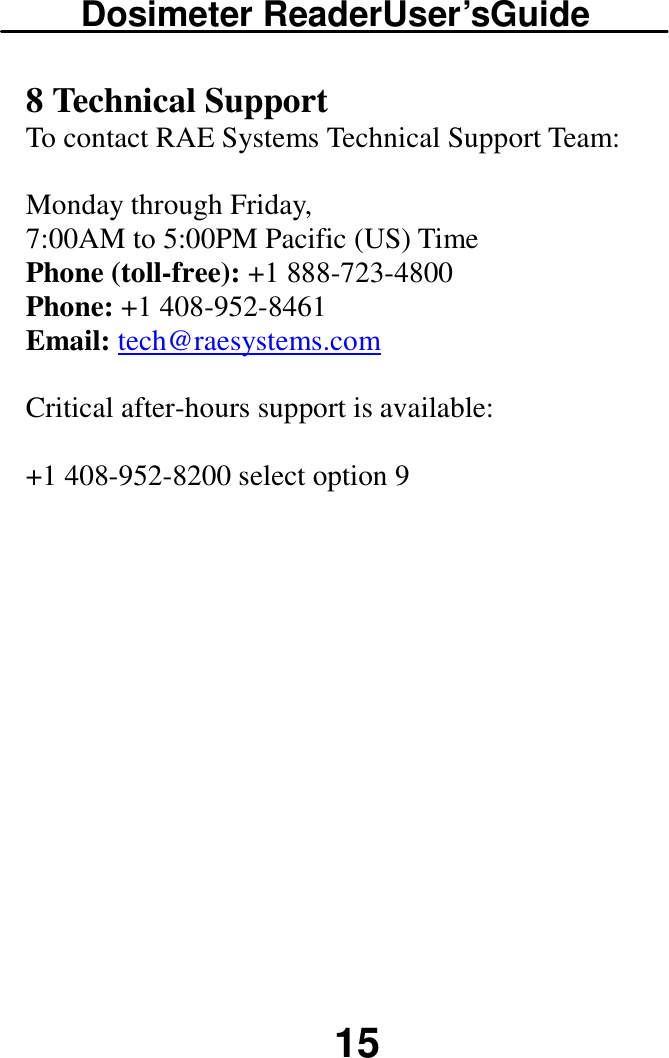 Dosimeter ReaderUser’sGuide  15 8 Technical Support To contact RAE Systems Technical Support Team:   Monday through Friday,  7:00AM to 5:00PM Pacific (US) Time  Phone (toll-free): +1 888-723-4800  Phone: +1 408-952-8461  Email: tech@raesystems.com  Critical after-hours support is available:   +1 408-952-8200 select option 9 