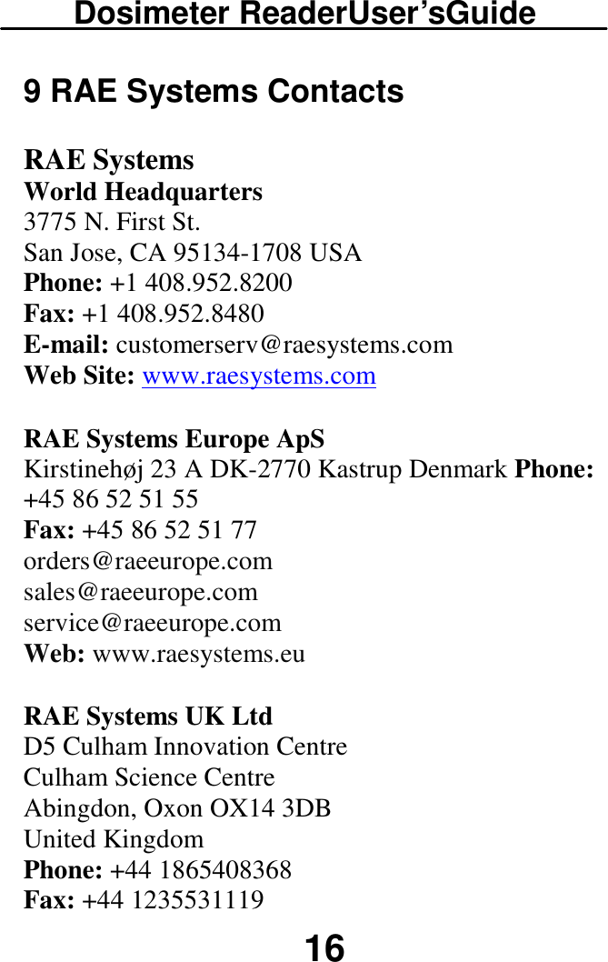 Dosimeter ReaderUser’sGuide  16 9 RAE Systems Contacts RAE Systems  World Headquarters  3775 N. First St.  San Jose, CA 95134-1708 USA  Phone: +1 408.952.8200  Fax: +1 408.952.8480  E-mail: customerserv@raesystems.com  Web Site: www.raesystems.com RAE Systems Europe ApS  Kirstinehøj 23 A DK-2770 Kastrup Denmark Phone: +45 86 52 51 55  Fax: +45 86 52 51 77  orders@raeeurope.com  sales@raeeurope.com  service@raeeurope.com  Web: www.raesystems.eu RAE Systems UK Ltd D5 Culham Innovation Centre  Culham Science Centre  Abingdon, Oxon OX14 3DB  United Kingdom  Phone: +44 1865408368  Fax: +44 1235531119  