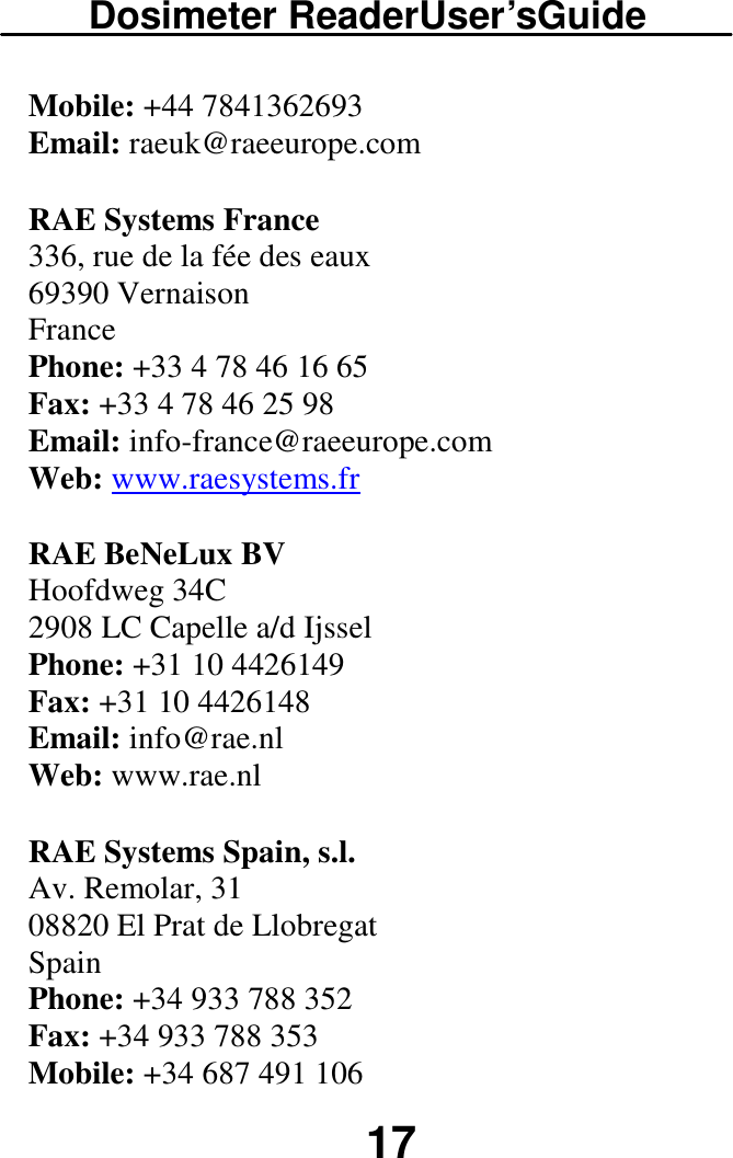 Dosimeter ReaderUser’sGuide  17 Mobile: +44 7841362693  Email: raeuk@raeeurope.com  RAE Systems France  336, rue de la fée des eaux  69390 Vernaison  France  Phone: +33 4 78 46 16 65  Fax: +33 4 78 46 25 98  Email: info-france@raeeurope.com  Web: www.raesystems.fr RAE BeNeLux BV  Hoofdweg 34C  2908 LC Capelle a/d Ijssel  Phone: +31 10 4426149  Fax: +31 10 4426148  Email: info@rae.nl  Web: www.rae.nl  RAE Systems Spain, s.l.  Av. Remolar, 31  08820 El Prat de Llobregat  Spain  Phone: +34 933 788 352  Fax: +34 933 788 353  Mobile: +34 687 491 106  