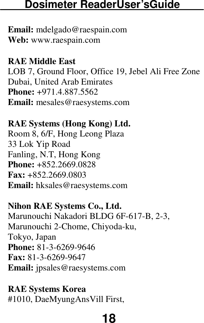 Dosimeter ReaderUser’sGuide  18 Email: mdelgado@raespain.com  Web: www.raespain.com  RAE Middle East  LOB 7, Ground Floor, Office 19, Jebel Ali Free Zone  Dubai, United Arab Emirates  Phone: +971.4.887.5562  Email: mesales@raesystems.com  RAE Systems (Hong Kong) Ltd.  Room 8, 6/F, Hong Leong Plaza  33 Lok Yip Road  Fanling, N.T, Hong Kong  Phone: +852.2669.0828  Fax: +852.2669.0803  Email: hksales@raesystems.com   Nihon RAE Systems Co., Ltd.  Marunouchi Nakadori BLDG 6F-617-B, 2-3, Marunouchi 2-Chome, Chiyoda-ku,  Tokyo, Japan  Phone: 81-3-6269-9646 Fax: 81-3-6269-9647 Email: jpsales@raesystems.com  RAE Systems Korea  #1010, DaeMyungAnsVill First,  