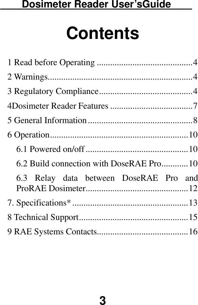 Dosimeter Reader User’sGuide  3 Contents  1 Read before Operating ........................................... 4 2 Warnings ................................................................. 4 3 Regulatory Compliance .......................................... 4 4Dosimeter Reader Features ..................................... 7 5 General Information ............................................... 8 6 Operation .............................................................. 10 6.1 Powered on/off .............................................. 10 6.2 Build connection with DoseRAE Pro ............ 10 6.3  Relay  data  between  DoseRAE  Pro  and ProRAE Dosimeter .............................................. 12 7. Specifications* .................................................... 13 8 Technical Support ................................................. 15 9 RAE Systems Contacts......................................... 16      