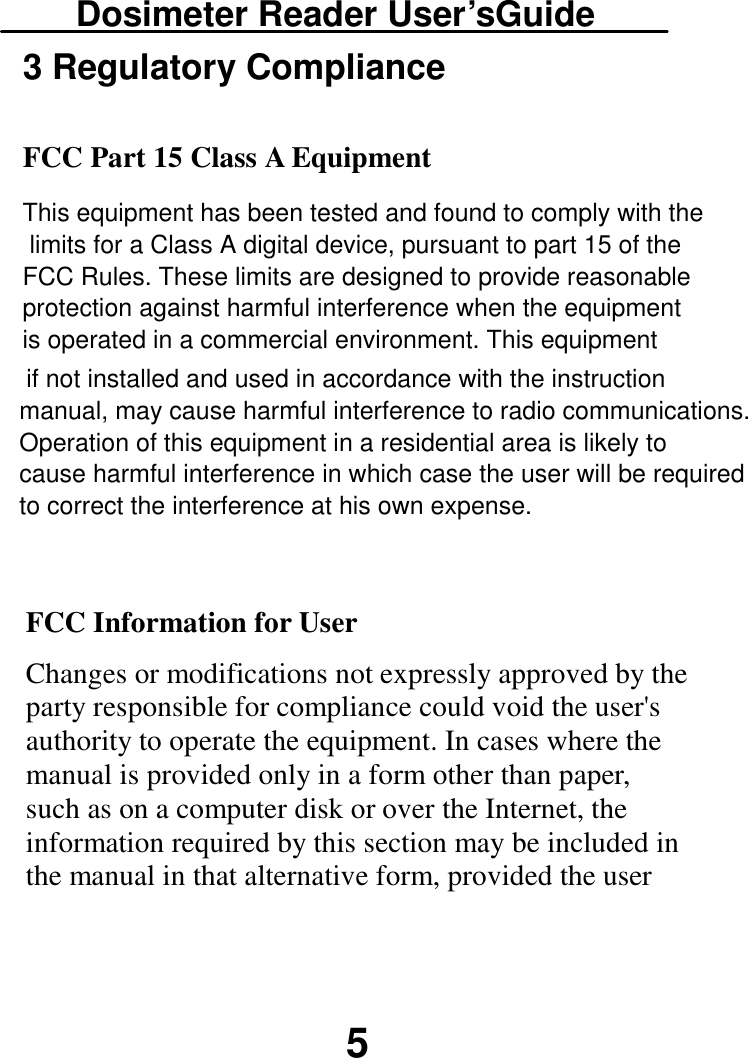 Dosimeter Reader User’sGuide 5 FCC Information for User Changes or modifications not expressly approved by the party responsible for compliance could void the user&apos;s authority to operate the equipment. In cases where the manual is provided only in a form other than paper, such as on a computer disk or over the Internet, the information required by this section may be included in the manual in that alternative form, provided the user  if not installed and used in accordance with the instruction manual, may cause harmful interference to radio communications. Operation of this equipment in a residential area is likely to cause harmful interference in which case the user will be required to correct the interference at his own expense.3 Regulatory Compliance  FCC Part 15 Class A Equipment This equipment has been tested and found to comply with the limits for a Class A digital device, pursuant to part 15 of the FCC Rules. These limits are designed to provide reasonable protection against harmful interference when the equipment is operated in a commercial environment. This equipment 