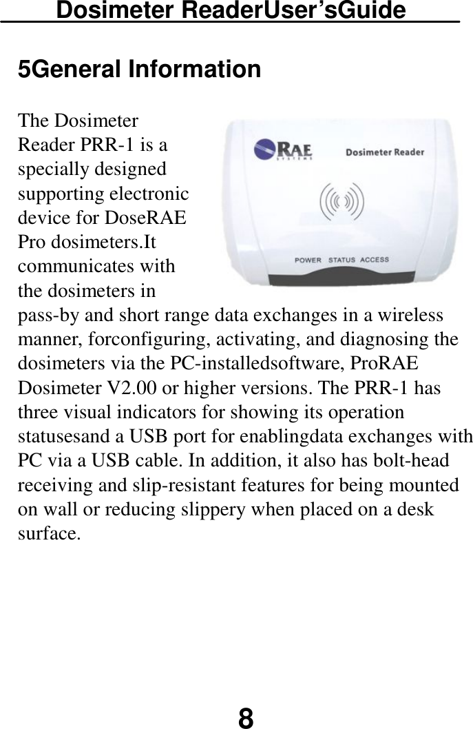 Dosimeter ReaderUser’sGuide  8 5General Information The Dosimeter Reader PRR-1 is a specially designed supporting electronic device for DoseRAE Pro dosimeters.It communicates with the dosimeters in pass-by and short range data exchanges in a wireless manner, forconfiguring, activating, and diagnosing the dosimeters via the PC-installedsoftware, ProRAE Dosimeter V2.00 or higher versions. The PRR-1 has three visual indicators for showing its operation statusesand a USB port for enablingdata exchanges with PC via a USB cable. In addition, it also has bolt-head receiving and slip-resistant features for being mounted on wall or reducing slippery when placed on a desk surface.    