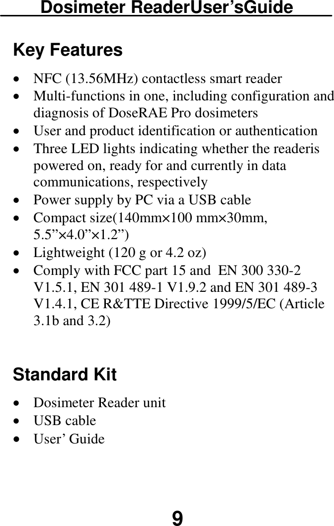 Dosimeter ReaderUser’sGuide  9 Key Features · NFC (13.56MHz) contactless smart reader · Multi-functions in one, including configuration and diagnosis of DoseRAE Pro dosimeters · User and product identification or authentication · Three LED lights indicating whether the readeris powered on, ready for and currently in data communications, respectively · Power supply by PC via a USB cable · Compact size(140mm×100 mm×30mm, 5.5”×4.0”×1.2”) · Lightweight (120 g or 4.2 oz) · Comply with FCC part 15 and  EN 300 330-2 V1.5.1, EN 301 489-1 V1.9.2 and EN 301 489-3 V1.4.1, CE R&amp;TTE Directive 1999/5/EC (Article 3.1b and 3.2)   Standard Kit · Dosimeter Reader unit · USB cable · User’ Guide  