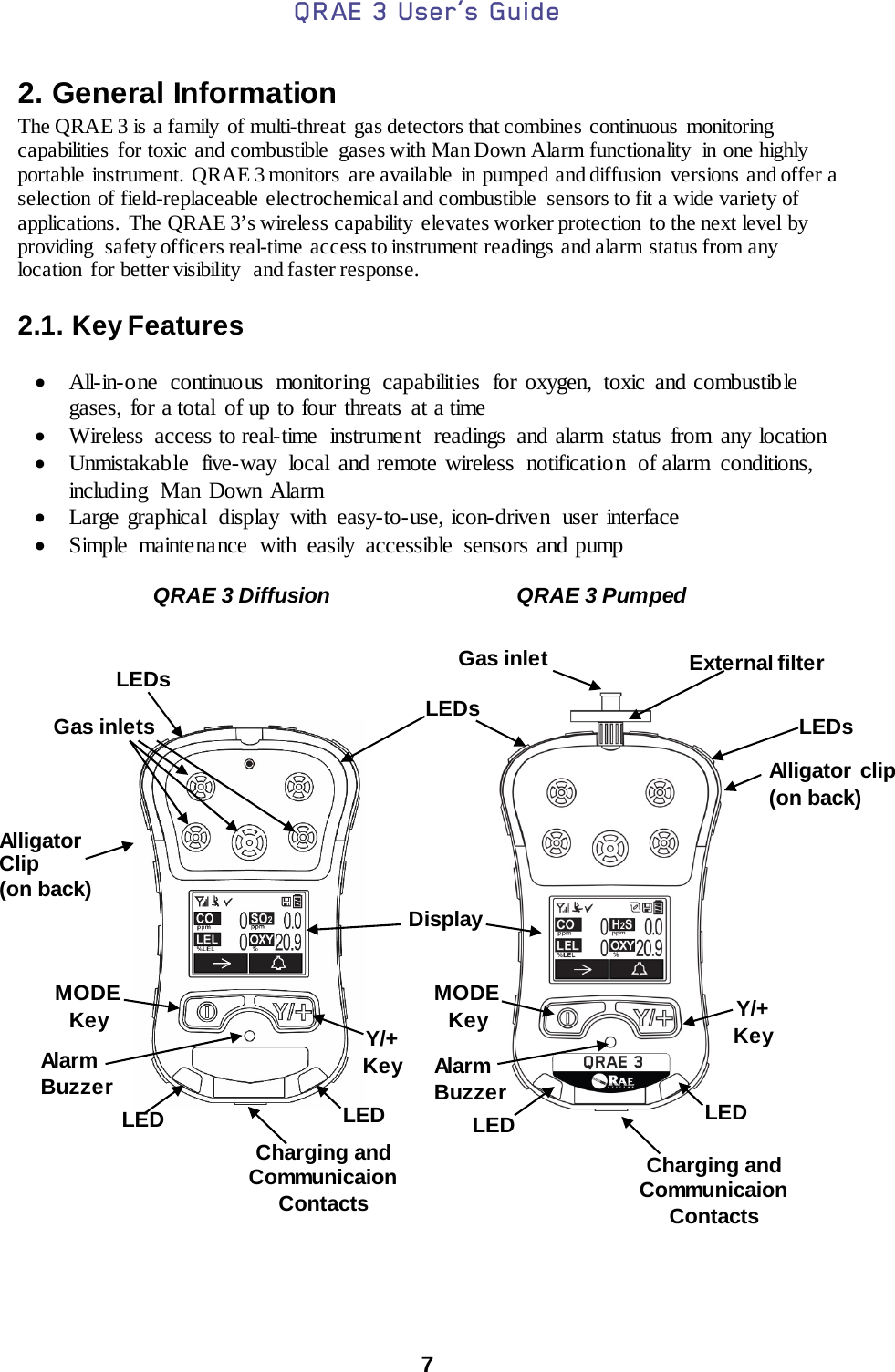 QRAE 3 User’s Guide  7  2. General Information The QRAE 3 is a family  of multi-threat  gas detectors that combines continuous monitoring capabilities for toxic and combustible  gases with Man Down Alarm functionality  in one highly portable instrument. QRAE 3 monitors  are available  in pumped and diffusion  versions and offer a selection of field-replaceable electrochemical and combustible  sensors to fit a wide variety of applications. The QRAE 3’s wireless capability  elevates worker protection  to the next level by providing  safety officers real-time  access to instrument readings and alarm status from any location  for better visibility  and faster response.  2.1. Key Features  • All-in-one continuous monitoring capabilities for oxygen, toxic and combustible gases, for a total of up to four threats  at a time • Wireless  access to real-time instrument readings and alarm status from any location • Unmistakable  five-way local and remote wireless notification of alarm conditions, including  Man Down Alarm • Large graphical display with easy-to-use, icon-driven  user interface • Simple maintenance with easily accessible sensors and pump                                                                            External filter QRAE 3 Diffusion QRAE 3 Pumped Gas inlets Gas inlet Display MODE Key MODE Key Y/+ Key Y/+ Key Alligator clip (on back) Alarm Buzzer Alarm Buzzer LEDs LEDs LEDs LED LED LED LED Alligator Clip (on back) Charging and Communicaion Contacts Charging and Communicaion Contacts 