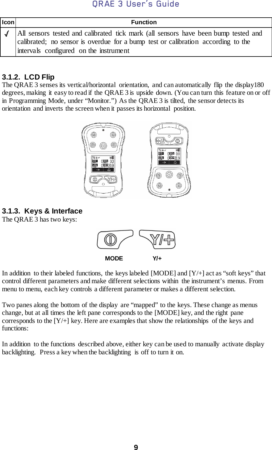 QRAE 3 User’s Guide  9  Icon Function    All sensors tested and calibrated tick mark (all sensors have been bump tested and calibrated;  no sensor is overdue for a bump test or calibration  according  to the intervals configured on the instrument   3.1.2.  LCD Flip The QRAE 3 senses its vertical/horizontal  orientation,  and can automatically flip the display180 degrees, making  it easy to read if the QRAE 3 is upside down. (You can turn this feature on or off in Programming Mode, under “Monitor.”) As the QRAE 3 is tilted,  the sensor detects its orientation and inverts the screen when it passes its horizontal  position.    3.1.3. Keys &amp; Interface The QRAE 3 has two keys:     MODE   Y/+  In addition  to their labeled functions, the keys labeled [MODE] and [Y/+] act as “soft keys” that control different parameters and make different selections within  the instrument’s menus. From menu to menu, each key controls a different parameter or makes a different selection.  Two panes along the bottom of the display  are “mapped” to the keys. These change as menus change, but at all times the left pane corresponds to the [MODE] key, and the right  pane corresponds to the [Y/+] key. Here are examples that show the relationships  of the keys and functions:  In addition  to the functions described above, either key can be used to manually activate display backlighting.  Press a key when the backlighting  is off to turn it on.     