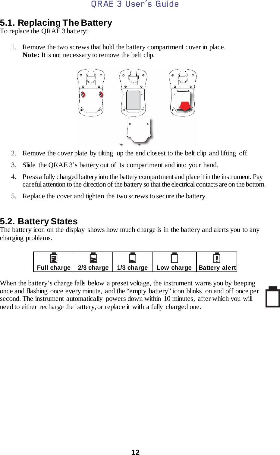 QRAE 3 User’s Guide  12  5.1. Replacing The Battery To replace the QRAE 3 battery:  1. Remove the two screws that hold  the battery compartment cover in place. Note: It is not necessary to remove the belt clip.                                   2. Remove the cover plate by tilting  up the end closest to the belt clip and lifting  off. 3. Slide the QRAE 3’s battery out of its compartment and into your hand. 4. Press a fully charged battery into the battery compartment and place it in the instrument. Pay careful attention to the direction of the battery so that the electrical contacts are on the bottom. 5. Replace the cover and tighten the two screws to secure the battery.  5.2. Battery States The battery icon on the display shows how much charge is in the battery and alerts you to any charging problems.       Full charge 2/3 charge 1/3 charge Low charge Battery alert  When the battery’s charge falls below a preset voltage, the instrument warns you by beeping once and flashing once every minute, and the “empty battery” icon blinks  on and off once per second. The instrument automatically  powers down within 10 minutes,  after which you  will need to either recharge the battery, or replace it with a fully charged one.      