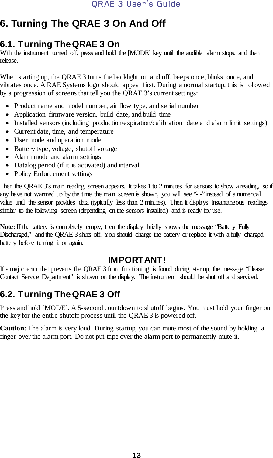 QRAE 3 User’s Guide  13  6. Turning The QRAE 3 On And Off  6.1. Turning The QRAE 3 On With the instrument  turned  off, press and hold the [MODE] key until  the audible  alarm stops, and then release.  When starting up, the QRAE 3 turns the backlight on and off, beeps once, blinks  once, and vibrates once. A RAE Systems logo should  appear first. During  a normal startup, this is followed by a progression of screens that tell you the QRAE 3’s current settings:  • Product name and model number, air flow type, and serial number • Application firmware version, build date, and build time • Installed sensors (including  production/expiration/calibration  date and alarm limit  settings) • Current date, time, and temperature • User mode and operation  mode • Battery type, voltage, shutoff voltage • Alarm mode and alarm settings • Datalog period (if it is activated) and interval • Policy Enforcement settings  Then the QRAE 3’s main reading  screen appears. It takes 1 to 2 minutes  for sensors to show a reading,  so if any have not warmed up by the time  the main  screen is shown,  you will  see “- -” instead  of a numerical value until  the sensor provides  data (typically less than 2 minutes). Then it displays instantaneous readings similar  to the following  screen (depending  on the sensors installed)  and is ready for use.  Note: If the battery is completely  empty, then the display  briefly  shows the message “Battery Fully Discharged,”  and the QRAE 3 shuts off. You should  charge the battery or replace it with a fully  charged battery before turning it on again.  IMPORTANT! If a major error that prevents the QRAE 3 from functioning  is found during  startup, the message “Please Contact Service Department” is shown on the display.  The instrument  should  be shut off and serviced.  6.2. Turning The QRAE 3 Off Press and hold [MODE]. A 5-second countdown to shutoff begins. You must hold your finger on the key for the entire shutoff process until the QRAE 3 is powered off. Caution: The alarm is very loud. During startup, you can mute most of the sound by holding  a finger over the alarm port. Do not put tape over the alarm port to permanently mute it.    