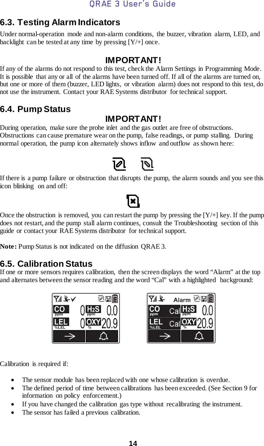 QRAE 3 User’s Guide  14  6.3. Testing Alarm Indicators Under normal-operation  mode and non-alarm conditions, the buzzer, vibration alarm, LED, and backlight can be tested at any time by pressing [Y/+] once.  IMPORTANT! If any of the alarms do not respond to this test, check the Alarm Settings in Programming Mode. It is possible that any or all of the alarms have been turned off. If all of the alarms are turned on, but one or more of them (buzzer, LED lights,  or vibration  alarm) does not respond to this test, do not use the instrument. Contact your RAE Systems distributor  for technical support.  6.4. Pump Status IMPORTANT! During  operation,  make sure the probe inlet  and the gas outlet are free of obstructions. Obstructions can cause premature wear on the pump,  false readings, or pump stalling.  During normal operation, the pump icon alternately shows inflow and outflow as shown here:              If there is a pump failure  or obstruction  that disrupts  the pump,  the alarm sounds and you see this icon blinking  on and off:    Once the obstruction  is removed, you can restart the pump by pressing the [Y/+] key. If the pump does not restart, and the pump stall alarm continues, consult the Troubleshooting  section of this guide or contact your RAE Systems distributor  for technical support.  Note: Pump Status is not indicated  on the diffusion QRAE 3.  6.5. Calibration Status If one or more sensors requires calibration,  then the screen displays the word “Alarm” at the top and alternates between the sensor reading and the word “Cal” with a highlighted  background:                      Calibration  is required if:  • The sensor module has been replaced with one whose calibration is overdue. • The defined period  of time between calibrations  has been exceeded. (See Section 9 for information on policy enforcement.) • If you have changed the calibration  gas type without  recalibrating  the instrument. • The sensor has failed a previous calibration. 