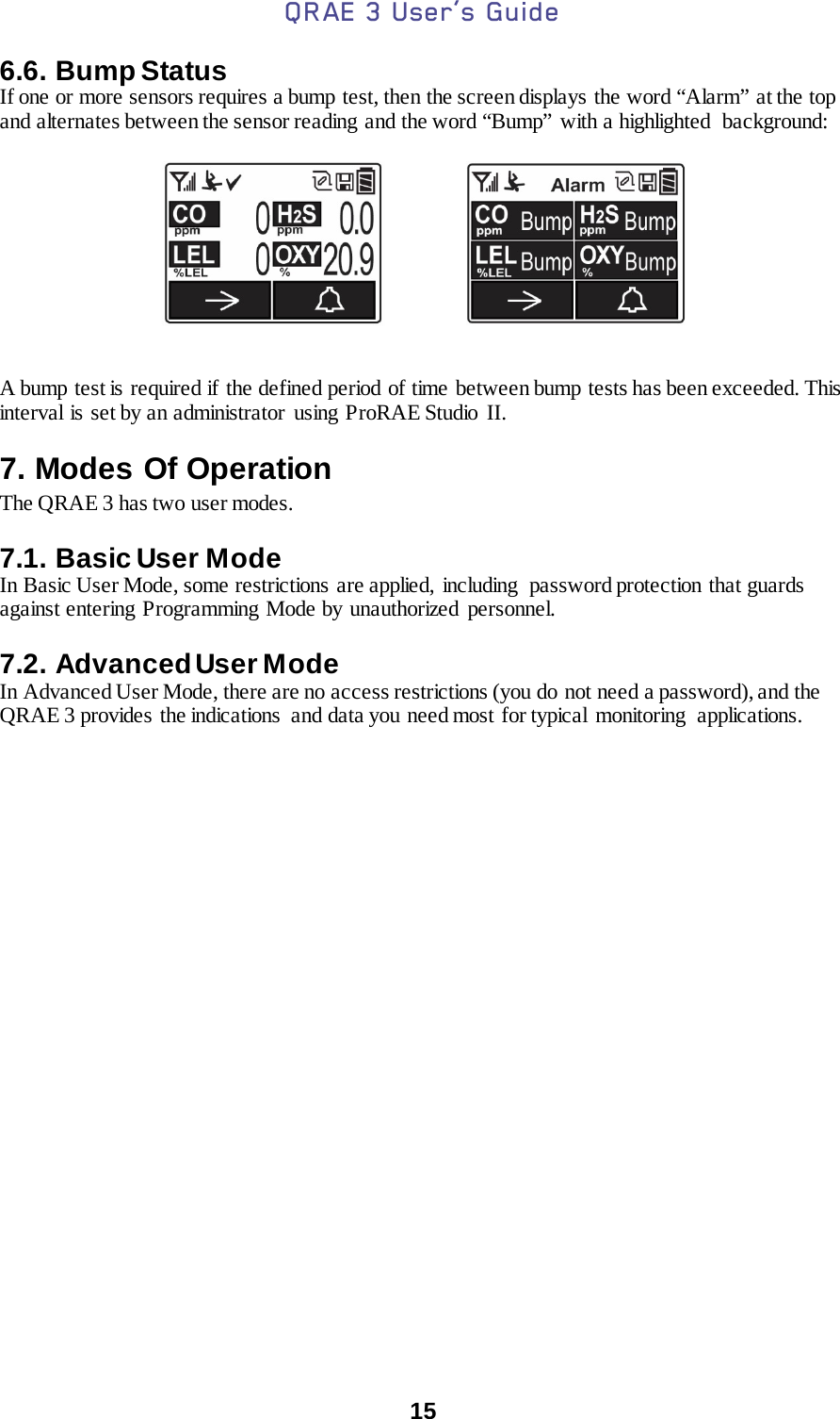 QRAE 3 User’s Guide  15  6.6. Bump Status If one or more sensors requires a bump test, then the screen displays the word “Alarm” at the top and alternates between the sensor reading and the word “Bump” with a highlighted  background:                      A bump test is required if the defined period of time between bump tests has been exceeded. This interval is set by an administrator  using ProRAE Studio  II. 7. Modes Of Operation The QRAE 3 has two user modes.  7.1. Basic User Mode In Basic User Mode, some restrictions are applied,  including  password protection  that guards against entering Programming Mode by unauthorized personnel.  7.2. Advanced User Mode In Advanced User Mode, there are no access restrictions (you do not need a password), and the QRAE 3 provides  the indications  and data you need most for typical  monitoring  applications.   