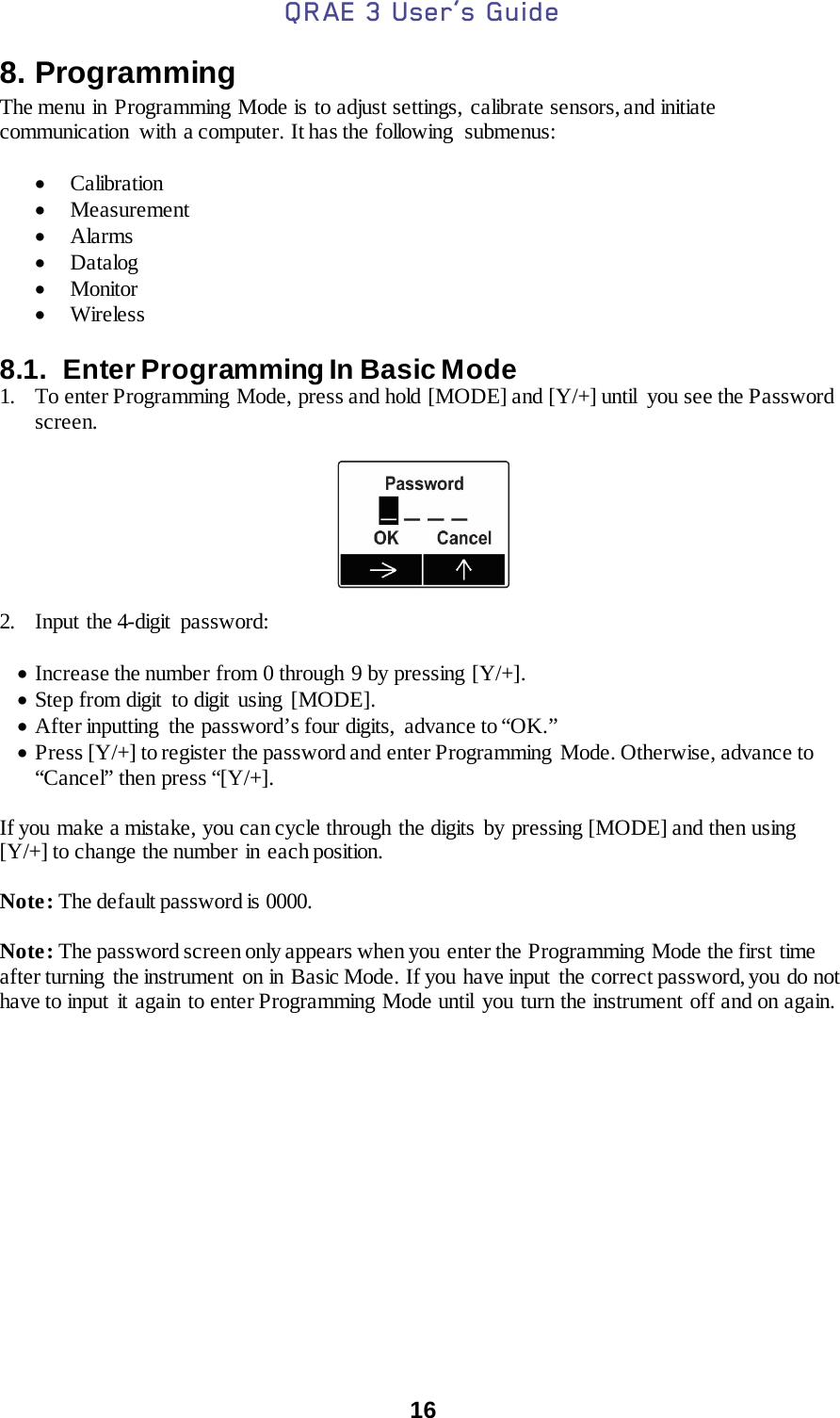 QRAE 3 User’s Guide  16  8. Programming The menu in Programming Mode is to adjust settings, calibrate sensors, and initiate communication  with a computer. It has the following  submenus:  • Calibration • Measurement • Alarms • Datalog • Monitor • Wireless  8.1.  Enter Programming In Basic Mode 1. To enter Programming Mode, press and hold [MODE] and [Y/+] until  you see the Password screen.    2. Input the 4-digit password:  • Increase the number from 0 through 9 by pressing [Y/+]. • Step from digit  to digit using [MODE]. • After inputting  the password’s four digits,  advance to “OK.” • Press [Y/+] to register the password and enter Programming  Mode. Otherwise, advance to “Cancel” then press “[Y/+].  If you make a mistake, you can cycle through the digits  by pressing [MODE] and then using [Y/+] to change the number in each position.  Note: The default password is 0000.  Note: The password screen only appears when you enter the Programming Mode the first time after turning  the instrument  on in Basic Mode. If you have input  the correct password, you do not have to input it again to enter Programming Mode until you turn the instrument off and on again.  