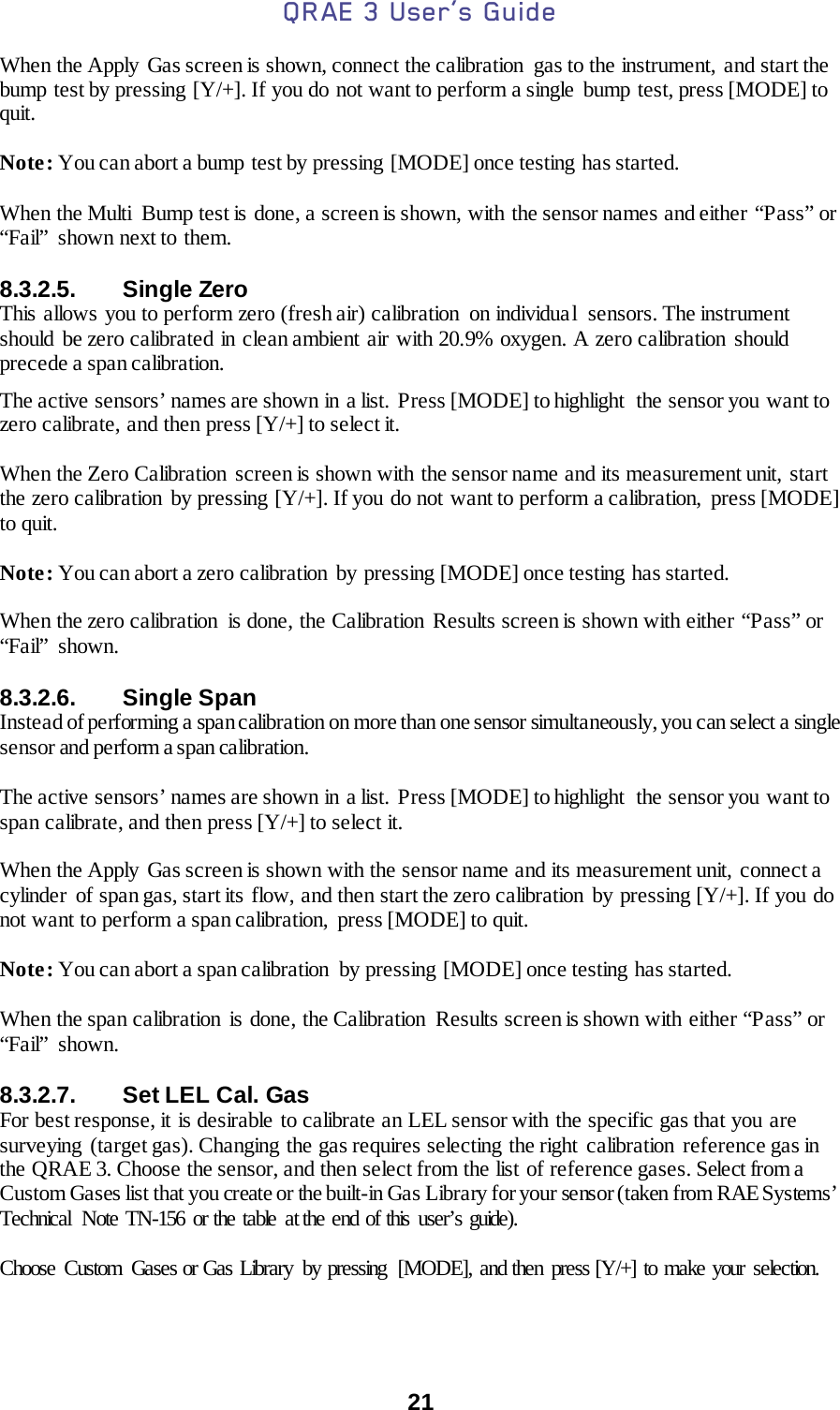 QRAE 3 User’s Guide  21  When the Apply Gas screen is shown, connect the calibration  gas to the instrument, and start the bump test by pressing [Y/+]. If you do not want to perform a single bump test, press [MODE] to quit.  Note: You can abort a bump test by pressing [MODE] once testing has started.  When the Multi  Bump test is done, a screen is shown, with the sensor names and either “Pass” or “Fail” shown next to them.  8.3.2.5. Single Zero This allows you to perform zero (fresh air) calibration  on individual  sensors. The instrument should be zero calibrated in clean ambient air with 20.9% oxygen. A zero calibration should precede a span calibration.   The active sensors’ names are shown in a list. Press [MODE] to highlight  the sensor you want to zero calibrate, and then press [Y/+] to select it.  When the Zero Calibration screen is shown with the sensor name and its measurement unit, start the zero calibration  by pressing [Y/+]. If you do not want to perform a calibration,  press [MODE] to quit.  Note: You can abort a zero calibration  by pressing [MODE] once testing  has started.  When the zero calibration  is done, the Calibration Results screen is shown with either “Pass” or “Fail” shown.  8.3.2.6. Single Span Instead of performing a span calibration on more than one sensor simultaneously, you can select a single sensor and perform a span calibration.   The active sensors’ names are shown in a list.  Press [MODE] to highlight  the sensor you want to span calibrate, and then press [Y/+] to select it.  When the Apply Gas screen is shown with the sensor name and its measurement unit,  connect a cylinder  of span gas, start its  flow, and then start the zero calibration by pressing [Y/+]. If you do not want to perform a span calibration,  press [MODE] to quit.  Note: You can abort a span calibration by pressing [MODE] once testing has started.  When the span calibration  is done, the Calibration  Results screen is shown with  either “Pass” or “Fail” shown.  8.3.2.7. Set LEL Cal. Gas For best response, it is desirable to calibrate an LEL sensor with the specific gas that you are surveying (target gas). Changing the gas requires selecting  the right  calibration  reference gas in the QRAE 3. Choose the sensor, and then select from the list of reference gases. Select from a Custom Gases list that you create or the built-in Gas Library for your sensor (taken from RAE Systems’ Technical  Note TN-156 or the table at the end of this user’s guide).  Choose Custom Gases or Gas Library  by pressing  [MODE], and then press [Y/+] to make your selection.  