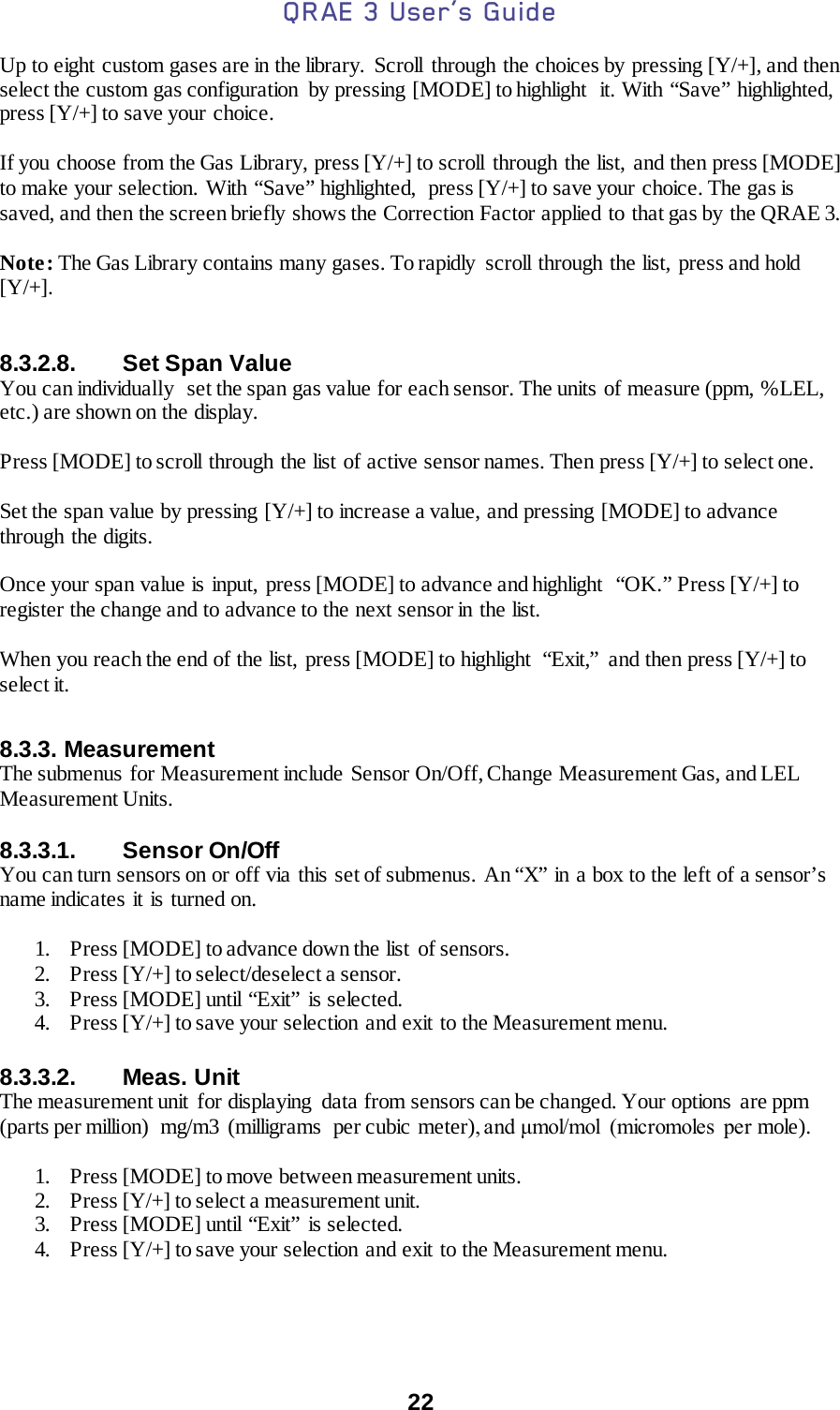 QRAE 3 User’s Guide  22  Up to eight custom gases are in the library.  Scroll through the choices by pressing [Y/+], and then select the custom gas configuration  by pressing [MODE] to highlight  it. With “Save” highlighted, press [Y/+] to save your choice.  If you choose from the Gas Library, press [Y/+] to scroll through the list, and then press [MODE] to make your selection. With “Save” highlighted,  press [Y/+] to save your choice. The gas is saved, and then the screen briefly shows the Correction Factor applied to that gas by the QRAE 3.  Note: The Gas Library contains many gases. To rapidly  scroll through the list,  press and hold [Y/+].   8.3.2.8. Set Span Value You can individually  set the span gas value for each sensor. The units  of measure (ppm, %LEL, etc.) are shown on the display.  Press [MODE] to scroll  through the list of active sensor names. Then press [Y/+] to select one.  Set the span value by pressing [Y/+] to increase a value, and pressing [MODE] to advance through the digits.  Once your span value is input,  press [MODE] to advance and highlight  “OK.” Press [Y/+] to register the change and to advance to the next sensor in the list.  When you reach the end of the list, press [MODE] to highlight  “Exit,” and then press [Y/+] to select it.    8.3.3. Measurement The submenus for Measurement include Sensor On/Off, Change Measurement Gas, and LEL Measurement Units.  8.3.3.1. Sensor On/Off You can turn sensors on or off via this set of submenus. An “X” in a box to the left of a sensor’s name indicates it is turned on.  1. Press [MODE] to advance down the list  of sensors. 2. Press [Y/+] to select/deselect a sensor. 3. Press [MODE] until “Exit” is selected. 4. Press [Y/+] to save your selection and exit to the Measurement menu.  8.3.3.2. Meas. Unit The measurement unit  for displaying  data from sensors can be changed. Your options are ppm (parts per million)  mg/m3  (milligrams  per cubic meter), and μmol/mol  (micromoles  per mole).  1. Press [MODE] to move between measurement units. 2. Press [Y/+] to select a measurement unit. 3. Press [MODE] until “Exit” is selected. 4. Press [Y/+] to save your selection and exit to the Measurement menu.     