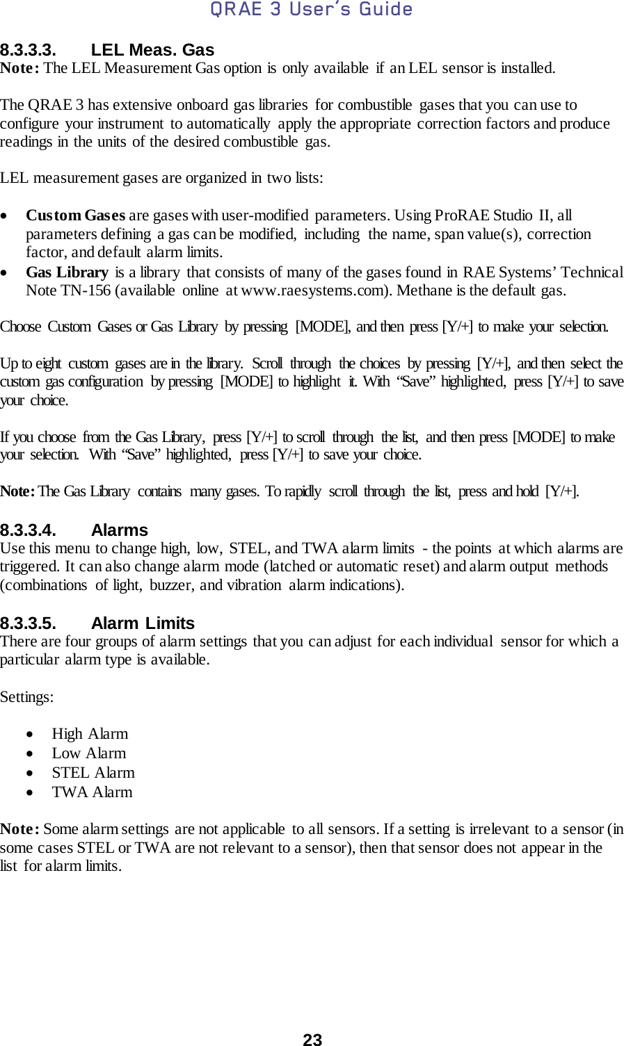 QRAE 3 User’s Guide  23  8.3.3.3. LEL Meas. Gas Note: The LEL Measurement Gas option is only available if an LEL sensor is installed.  The QRAE 3 has extensive onboard gas libraries  for combustible  gases that you can use to configure your instrument to automatically  apply the appropriate correction factors and produce readings in the units of the desired combustible gas.  LEL measurement gases are organized in two lists:  • Custom Gases are gases with user-modified  parameters. Using ProRAE Studio II, all parameters defining  a gas can be modified,  including  the name, span value(s), correction factor, and default alarm limits. • Gas Library is a library that consists of many of the gases found in RAE Systems’ Technical Note TN-156 (available online at www.raesystems.com). Methane is the default gas.  Choose Custom Gases or Gas Library  by pressing  [MODE], and then press [Y/+] to make your selection.  Up to eight  custom  gases are in the library.  Scroll  through  the choices  by pressing  [Y/+],  and then select the custom gas configuration by pressing [MODE] to highlight it. With “Save” highlighted,  press [Y/+] to save your choice.  If you choose from the Gas Library,  press [Y/+] to scroll  through  the list,  and then press [MODE] to make your selection.  With “Save” highlighted,  press [Y/+] to save your choice.  Note: The Gas Library contains many gases. To rapidly scroll through the list, press and hold [Y/+].  8.3.3.4. Alarms Use this menu to change high, low, STEL, and TWA alarm limits  - the points  at which alarms are triggered. It can also change alarm mode (latched or automatic reset) and alarm output methods (combinations  of light,  buzzer, and vibration  alarm indications).     8.3.3.5. Alarm Limits There are four groups of alarm settings that you can adjust for each individual  sensor for which a particular alarm type is available.  Settings:  • High Alarm • Low Alarm • STEL Alarm • TWA Alarm  Note: Some alarm settings are not applicable  to all sensors. If a setting  is irrelevant  to a sensor (in some cases STEL or TWA are not relevant to a sensor), then that sensor does not appear in the list for alarm limits.    