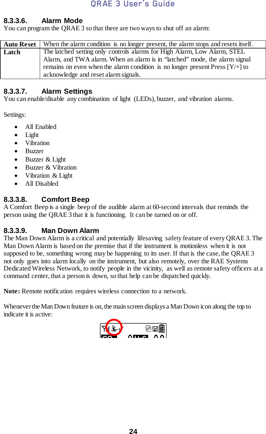 QRAE 3 User’s Guide  24  8.3.3.6. Alarm Mode You can program the QRAE 3 so that there are two ways to shut off an alarm:  Auto Reset When the alarm condition  is no longer present, the alarm stops and resets itself. Latch The latched setting only controls alarms for High Alarm, Low Alarm, STEL Alarm,  and TWA alarm. When an alarm is in “latched” mode, the alarm signal remains on even when the alarm condition  is no longer present Press [Y/+] to acknowledge and reset alarm signals.  8.3.3.7. Alarm Settings You can enable/disable  any combination  of light  (LEDs), buzzer,  and vibration  alarms.  Settings:  • All Enabled • Light • Vibration • Buzzer • Buzzer &amp; Light • Buzzer &amp; Vibration • Vibration  &amp; Light • All Disabled  8.3.3.8. Comfort Beep A Comfort Beep is a single  beep of the audible  alarm at 60-second intervals that reminds the person using the QRAE 3 that it is functioning.  It can be turned on or off.   8.3.3.9. Man Down Alarm The Man Down Alarm is a critical  and potentially  lifesaving  safety feature of every QRAE 3. The Man Down Alarm is based on the premise that if the instrument is motionless when it is not supposed to be, something wrong may be happening to its user. If that is the case, the QRAE 3 not only goes into alarm locally  on the instrument, but also remotely, over the RAE Systems Dedicated Wireless Network, to notify people in the vicinity,  as well as remote safety officers at a command center, that a person is down, so that help can be dispatched quickly.  Note: Remote notification  requires wireless connection to a network.  Whenever the Man Down feature is on, the main screen displays a Man Down icon along the top to indicate it is active:        