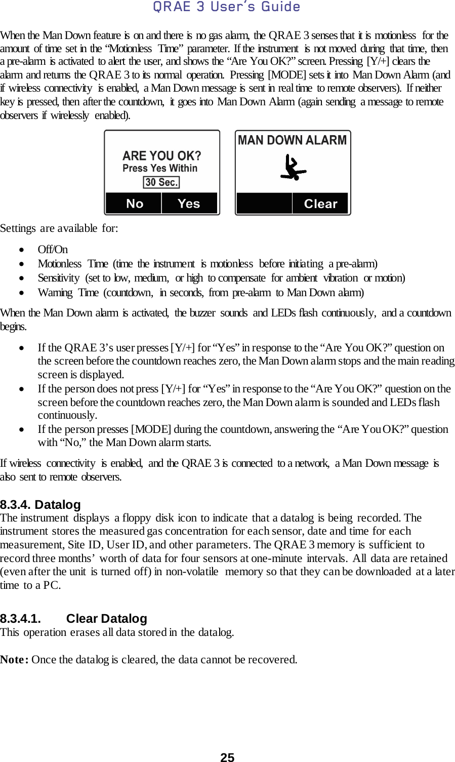 QRAE 3 User’s Guide  25  When the Man Down feature is on and there is no gas alarm, the QRAE 3 senses that it is motionless  for the amount of time set in the “Motionless  Time” parameter. If the instrument  is not moved during that time, then a pre-alarm is activated to alert the user, and shows the “Are You OK?” screen. Pressing [Y/+] clears the alarm and returns the QRAE 3 to its normal operation. Pressing [MODE] sets it into  Man Down Alarm (and if wireless connectivity  is enabled,  a Man Down message is sent in real time to remote observers). If neither key is pressed, then after the countdown,  it goes into Man Down Alarm (again sending  a message to remote observers if wirelessly  enabled).                  Settings are available for:  • Off/On • Motionless Time (time the instrument  is motionless  before initiating  a pre-alarm) • Sensitivity (set to low, medium,  or high  to compensate  for ambient  vibration  or motion) • Warning Time (countdown,  in seconds, from pre-alarm  to Man Down alarm)  When the Man Down alarm is activated,  the buzzer  sounds  and LEDs flash continuously,  and a countdown begins.    • If the QRAE 3’s user presses [Y/+] for “Yes” in response to the “Are You OK?” question on the screen before the countdown reaches zero, the Man Down alarm stops and the main reading screen is displayed. • If the person does not press [Y/+] for “Yes” in response to the “Are You OK?” question on the screen before the countdown reaches zero, the Man Down alarm is sounded and LEDs flash continuously.  • If the person presses [MODE] during the countdown, answering the “Are You OK?” question with “No,” the Man Down alarm starts.  If wireless  connectivity  is enabled,  and the QRAE 3 is connected  to a network,  a Man  Down message  is also sent to remote observers.    8.3.4. Datalog The instrument displays a floppy disk icon to indicate that a datalog is being recorded. The instrument stores the measured gas concentration for each sensor, date and time for each measurement, Site ID, User ID, and other parameters. The QRAE 3 memory is sufficient to record three months’ worth of data for four sensors at one-minute intervals. All  data are retained (even after the unit  is turned off) in non-volatile memory so that they can be downloaded  at a later time  to a PC.   8.3.4.1. Clear Datalog This operation  erases all data stored in the datalog.  Note: Once the datalog is cleared, the data cannot be recovered.    