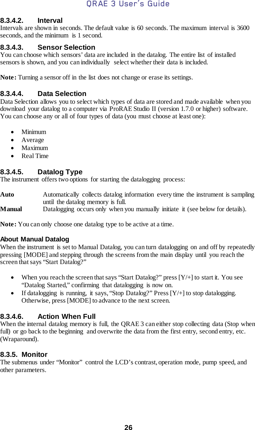 QRAE 3 User’s Guide  26  8.3.4.2. Interval Intervals are shown in seconds. The default value is 60 seconds. The maximum  interval  is 3600 seconds, and the minimum  is 1 second. 8.3.4.3. Sensor Selection You can choose which sensors’ data are included  in the datalog.  The entire list  of installed sensors is shown, and you can individually  select whether their data is included.  Note: Turning a sensor off in the list does not change or erase its settings.  8.3.4.4. Data Selection Data Selection allows you to select which types of data are stored and made available  when you download your datalog to a computer via ProRAE Studio II (version 1.7.0 or higher) software. You can choose any or all of four types of data (you must choose at least one):  • Minimum • Average • Maximum • Real Time  8.3.4.5. Datalog Type The instrument  offers two options  for starting the datalogging  process:  Auto Automatically collects datalog information  every time the instrument is sampling until  the datalog memory is full. Manual Datalogging occurs only when you manually initiate it (see below for details).  Note: You can only choose one datalog type to be active at a time.  About Manual Datalog When the instrument is set to Manual Datalog, you can turn datalogging on and off by repeatedly pressing [MODE] and stepping through  the screens from the main display  until  you reach the screen that says “Start Datalog?”  • When you reach the screen that says “Start Datalog?” press [Y/+] to start it. You see “Datalog Started,” confirming  that datalogging  is now on. • If datalogging  is running,  it says, “Stop Datalog?” Press [Y/+] to stop datalogging. Otherwise, press [MODE] to advance to the next screen.  8.3.4.6. Action When Full When the internal datalog memory is full, the QRAE 3 can either stop collecting data (Stop when full) or go back to the beginning  and overwrite the data from the first entry, second entry, etc. (Wraparound).  8.3.5. Monitor The submenus under “Monitor” control the LCD’s contrast, operation mode, pump speed, and other parameters.    