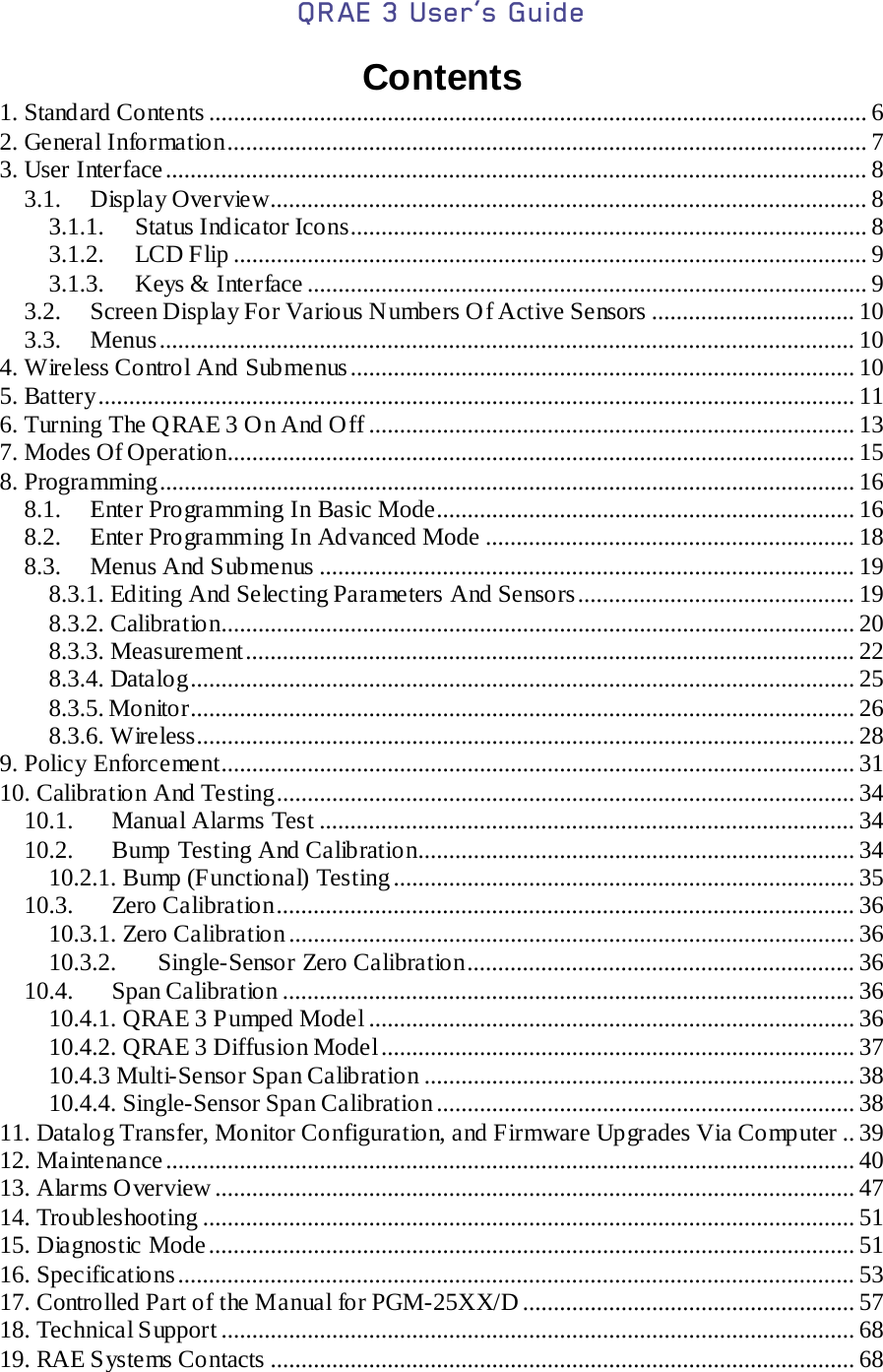 QRAE 3 User’s Guide   Contents 1. Standard Contents ........................................................................................................... 6 2. General Information ........................................................................................................ 7 3. User Interface .................................................................................................................. 8 3.1. Display Overview................................................................................................. 8 3.1.1. Status Indicator Icons.................................................................................... 8 3.1.2.  LCD Flip ....................................................................................................... 9 3.1.3. Keys &amp; Interface ........................................................................................... 9 3.2. Screen Display For Various Numbers Of Active Sensors ................................. 10 3.3. Menus ................................................................................................................. 10 4. Wireless Control And Submenus .................................................................................. 10 5. Battery ........................................................................................................................... 11 6. Turning The QRAE 3 On And Off ............................................................................... 13 7. Modes Of Operation...................................................................................................... 15 8. Programming................................................................................................................. 16 8.1. Enter Programming In Basic Mode.................................................................... 16 8.2. Enter Programming In Advanced Mode ............................................................ 18 8.3. Menus And Submenus ....................................................................................... 19 8.3.1. Editing And Selecting Parameters And Sensors ............................................. 19 8.3.2. Calibration....................................................................................................... 20 8.3.3. Measurement ................................................................................................... 22 8.3.4. Datalog ............................................................................................................ 25 8.3.5. Monitor............................................................................................................ 26 8.3.6. Wireless........................................................................................................... 28 9. Policy Enforcement....................................................................................................... 31 10. Calibration And Testing.............................................................................................. 34 10.1. Manual Alarms Test ....................................................................................... 34 10.2. Bump Testing And Calibration....................................................................... 34 10.2.1. Bump (Functional) Testing ........................................................................... 35 10.3. Zero Calibration .............................................................................................. 36 10.3.1. Zero Calibration ............................................................................................ 36 10.3.2. Single-Sensor Zero Calibration ............................................................... 36 10.4. Span Calibration ............................................................................................. 36 10.4.1. QRAE 3 Pumped Model ............................................................................... 36 10.4.2. QRAE 3 Diffusion Model ............................................................................. 37 10.4.3 Multi-Sensor Span Calibration ...................................................................... 38 10.4.4. Single-Sensor Span Calibration .................................................................... 38 11. Datalog Transfer, Monitor Configuration, and Firmware Upgrades Via Computer .. 39 12. Maintenance ................................................................................................................ 40 13. Alarms Overview ........................................................................................................ 47 14. Troubleshooting .......................................................................................................... 51 15. Diagnostic Mode ......................................................................................................... 51 16. Spec ific at io ns  .............................................................................................................. 53 17. Controlled Part of the Manual for PGM-25XX/D ...................................................... 57 18. Technical Support ....................................................................................................... 68 19. RAE Systems Contacts ............................................................................................... 68 