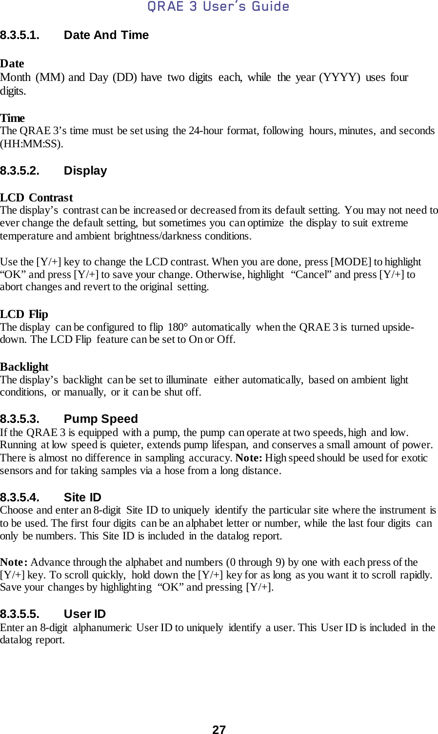QRAE 3 User’s Guide  27  8.3.5.1. Date And Time  Date  Month (MM) and Day (DD) have two digits  each, while  the year (YYYY) uses four digits.  Time The QRAE 3’s time must be set using  the 24-hour format, following  hours, minutes, and seconds (HH:MM:SS).  8.3.5.2. Display  LCD Contrast The display’s contrast can be increased or decreased from its default setting. You may not need to ever change the default setting, but sometimes you can optimize  the display to suit extreme temperature and ambient brightness/darkness conditions.  Use the [Y/+] key to change the LCD contrast. When you are done, press [MODE] to highlight “OK” and press [Y/+] to save your change. Otherwise, highlight  “Cancel” and press [Y/+] to abort changes and revert to the original  setting.  LCD Flip The display  can be configured to flip  180° automatically  when the QRAE 3 is turned upside-down. The LCD Flip  feature can be set to On or Off.  Backlight The display’s backlight can be set to illuminate  either automatically,  based on ambient light conditions,  or manually,  or it can be shut off.   8.3.5.3. Pump Speed If the QRAE 3 is equipped with a pump, the pump can operate at two speeds, high  and low. Running  at low speed is quieter, extends pump lifespan, and conserves a small amount of power. There is almost no difference in sampling accuracy. Note: High speed should be used for exotic sensors and for taking samples via a hose from a long distance.  8.3.5.4. Site ID Choose and enter an 8-digit  Site ID to uniquely  identify the particular site where the instrument is to be used. The first four digits can be an alphabet letter or number, while the last four digits  can only  be numbers. This Site ID is included in the datalog report.  Note: Advance through the alphabet and numbers (0 through 9) by one with each press of the [Y/+] key. To scroll quickly,  hold down the [Y/+] key for as long as you want it to scroll rapidly. Save your changes by highlighting  “OK” and pressing [Y/+].  8.3.5.5. User ID Enter an 8-digit  alphanumeric User ID to uniquely  identify  a user. This User ID is included in the datalog report.  