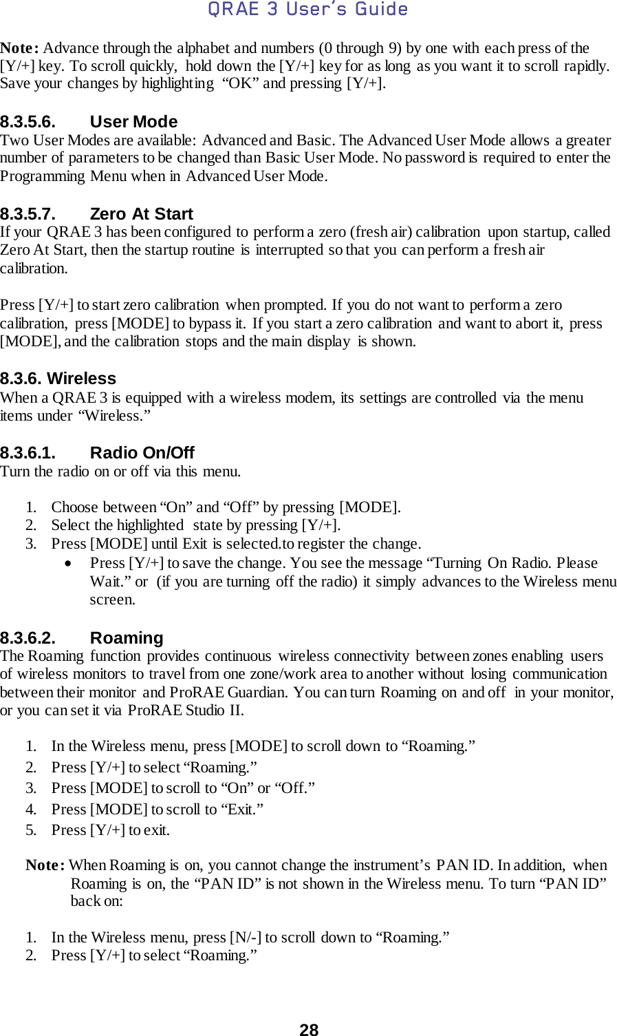 QRAE 3 User’s Guide  28  Note: Advance through the alphabet and numbers (0 through 9) by one with each press of the [Y/+] key. To scroll quickly,  hold down the [Y/+] key for as long as you want it to scroll rapidly. Save your changes by highlighting  “OK” and pressing [Y/+].  8.3.5.6. User Mode Two User Modes are available:  Advanced and Basic. The Advanced User Mode allows a greater number of parameters to be changed than Basic User Mode. No password is required to enter the Programming Menu when in Advanced User Mode.  8.3.5.7. Zero At Start If your  QRAE 3 has been configured to perform a zero (fresh air) calibration  upon startup, called Zero At Start, then the startup routine is interrupted so that you can perform a fresh air calibration.  Press [Y/+] to start zero calibration when prompted. If you do not want to perform a zero calibration,  press [MODE] to bypass it.  If you start a zero calibration  and want to abort it,  press [MODE], and the calibration  stops and the main display  is shown.  8.3.6. Wireless When a QRAE 3 is equipped with a wireless modem, its settings are controlled via the menu items under “Wireless.”  8.3.6.1. Radio On/Off Turn the radio on or off via this menu.  1. Choose between “On” and “Off” by pressing [MODE]. 2. Select the highlighted  state by pressing [Y/+]. 3. Press [MODE] until Exit is selected.to register the change.  • Press [Y/+] to save the change. You see the message “Turning  On Radio. Please Wait.” or  (if you are turning off the radio) it simply advances to the Wireless menu screen.  8.3.6.2. Roaming The Roaming  function provides continuous wireless connectivity between zones enabling users of wireless monitors to travel from one zone/work area to another without losing  communication between their monitor  and ProRAE Guardian. You can turn Roaming  on and off  in your monitor, or you can set it via ProRAE Studio II.  1. In the Wireless menu, press [MODE] to scroll down  to “Roaming.” 2. Press [Y/+] to select “Roaming.” 3. Press [MODE] to scroll to “On” or “Off.” 4. Press [MODE] to scroll to “Exit.” 5. Press [Y/+] to exit. Note: When Roaming is on, you cannot change the instrument’s  PAN ID. In addition,  when Roaming is on, the “PAN ID” is not shown in the Wireless menu. To turn “PAN ID” back on:  1. In the Wireless menu, press [N/-] to scroll down to “Roaming.” 2. Press [Y/+] to select “Roaming.” 