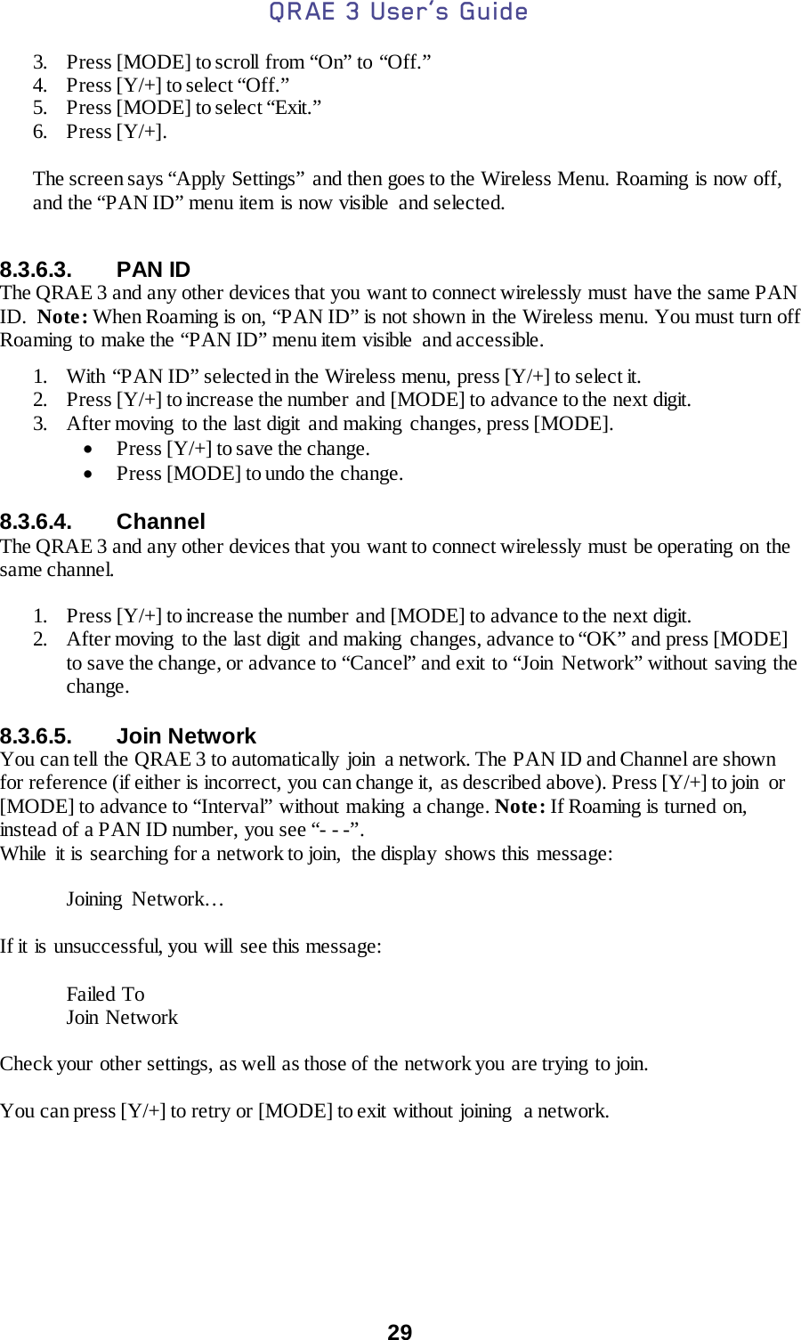 QRAE 3 User’s Guide  29  3. Press [MODE] to scroll from “On” to “Off.” 4. Press [Y/+] to select “Off.” 5. Press [MODE] to select “Exit.” 6. Press [Y/+].  The screen says “Apply Settings” and then goes to the Wireless Menu. Roaming is now off, and the “PAN ID” menu item is now visible  and selected.  8.3.6.3. PAN ID The QRAE 3 and any other devices that you want to connect wirelessly must have the same PAN ID.  Note: When Roaming is on, “PAN ID” is not shown in the Wireless menu. You must turn off Roaming  to make the “PAN ID” menu item visible  and accessible.  1. With “PAN ID” selected in the Wireless menu, press [Y/+] to select it.  2. Press [Y/+] to increase the number  and [MODE] to advance to the next digit. 3. After moving to the last digit  and making changes, press [MODE].  • Press [Y/+] to save the change. • Press [MODE] to undo the change.  8.3.6.4. Channel The QRAE 3 and any other devices that you want to connect wirelessly must be operating on the same channel.  1. Press [Y/+] to increase the number and [MODE] to advance to the next digit. 2. After moving to the last digit and making  changes, advance to “OK” and press [MODE] to save the change, or advance to “Cancel” and exit to “Join Network” without saving the change.   8.3.6.5. Join Network You can tell  the QRAE 3 to automatically  join  a network. The PAN ID and Channel are shown for reference (if either is incorrect, you can change it,  as described above). Press [Y/+] to join  or [MODE] to advance to “Interval” without making  a change. Note: If Roaming is turned on, instead of a PAN ID number, you see “- - -”. While it is searching for a network to join,  the display shows this message:   Joining Network…  If it is unsuccessful, you will see this message:  Failed To Join Network  Check your other settings, as well as those of the network you are trying to join.  You can press [Y/+] to retry or [MODE] to exit without joining  a network.    