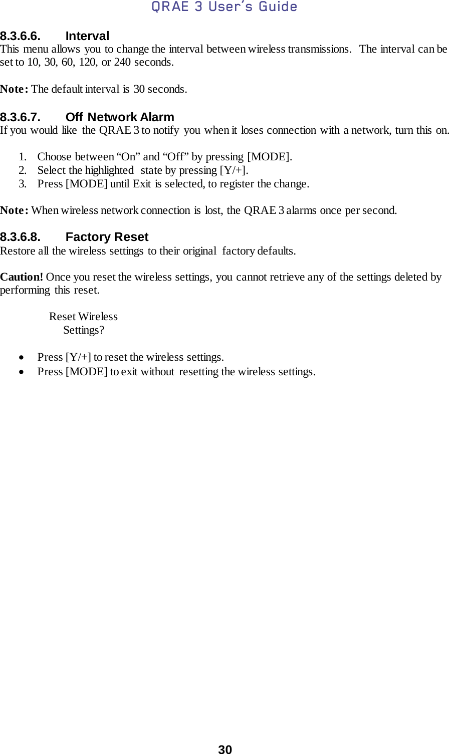 QRAE 3 User’s Guide  30  8.3.6.6. Interval This menu allows you to change the interval between wireless transmissions.   The interval can be set to 10, 30, 60, 120, or 240 seconds.  Note: The default interval is 30 seconds.   8.3.6.7. Off  Network Alarm If you would like the QRAE 3 to notify you when it loses connection with a network, turn this on.  1. Choose between “On” and “Off” by pressing [MODE]. 2. Select the highlighted  state by pressing [Y/+]. 3. Press [MODE] until Exit is selected, to register the change.   Note: When wireless network connection is lost, the QRAE 3 alarms once per second.  8.3.6.8. Factory Reset Restore all  the wireless settings to their original  factory defaults.  Caution! Once you reset the wireless settings, you cannot retrieve any of the settings deleted by performing this reset.      Reset Wireless          Settings?  • Press [Y/+] to reset the wireless settings. • Press [MODE] to exit without resetting the wireless settings.    