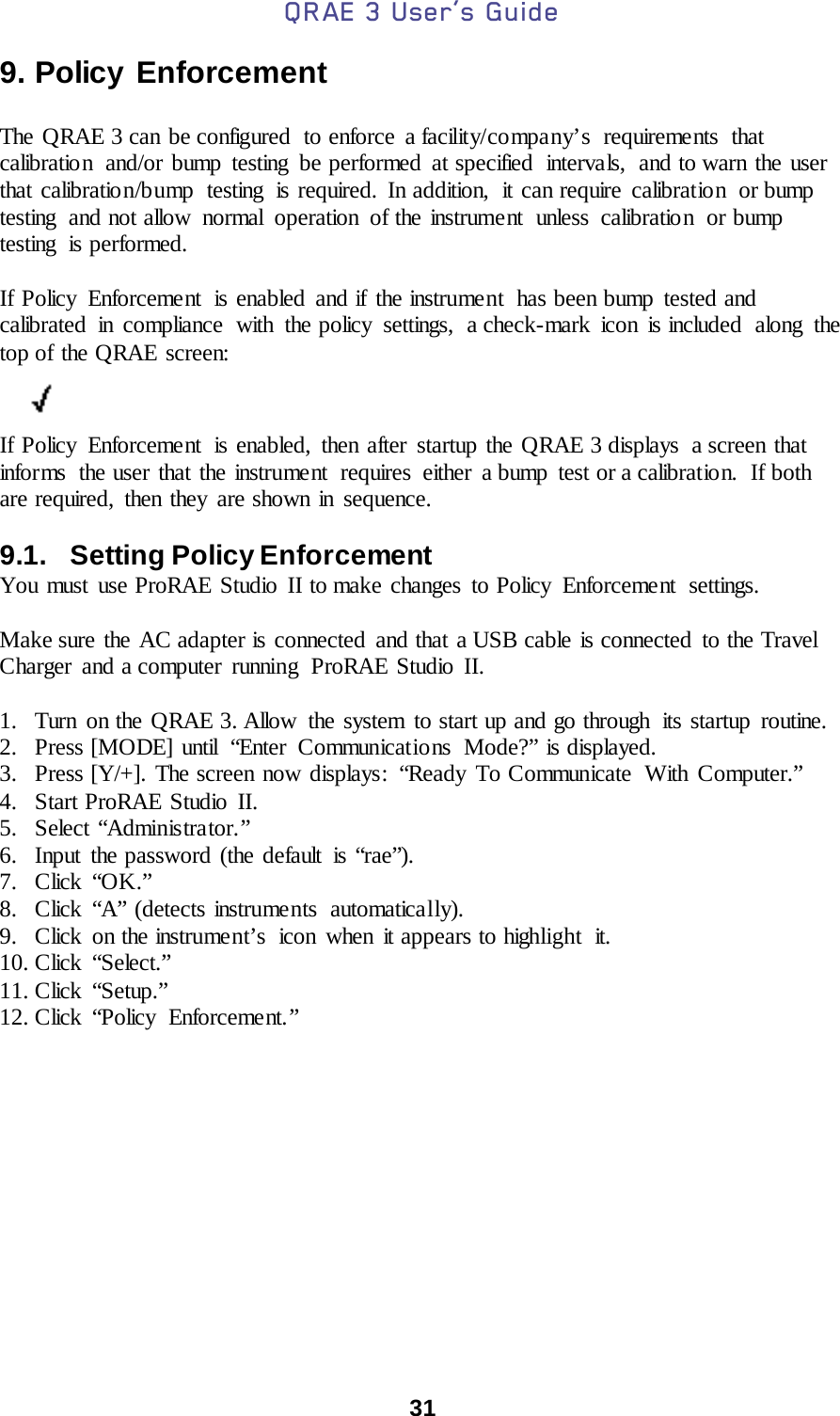 QRAE 3 User’s Guide  31  9. Policy Enforcement  The QRAE 3 can be configured to enforce a facility/company’s requirements that calibration  and/or bump testing  be performed at specified  intervals,  and to warn the user that calibration/bump  testing is required. In addition, it can require calibration or bump testing  and not allow  normal  operation  of the instrument  unless  calibration  or bump testing  is performed.  If Policy  Enforcement  is enabled and if the instrument  has been bump tested and calibrated in compliance with the policy settings, a check-mark icon is included along the top of the QRAE screen:          If Policy Enforcement  is enabled, then after startup the QRAE 3 displays  a screen that informs  the user that the instrument  requires either  a bump  test or a calibration.  If both are required, then they are shown in sequence.  9.1.   Setting Policy Enforcement You must use ProRAE Studio II to make changes to Policy  Enforcement  settings.  Make sure the AC adapter is connected and that a USB cable is connected to the Travel Charger and a computer running ProRAE Studio II.  1. Turn on the QRAE 3. Allow  the system to start up and go through  its startup routine. 2. Press [MODE] until  “Enter Communications  Mode?” is displayed. 3. Press [Y/+]. The screen now displays:  “Ready To Communicate  With Computer.” 4. Start ProRAE Studio II. 5. Select “Administrator.” 6. Input the password (the default is “rae”). 7. Click “OK.” 8. Click “A” (detects instruments  automatically). 9. Click on the instrument’s  icon when it appears to highlight  it. 10. Click “Select.” 11. Click “Setup.” 12. Click “Policy Enforceme nt. ”            