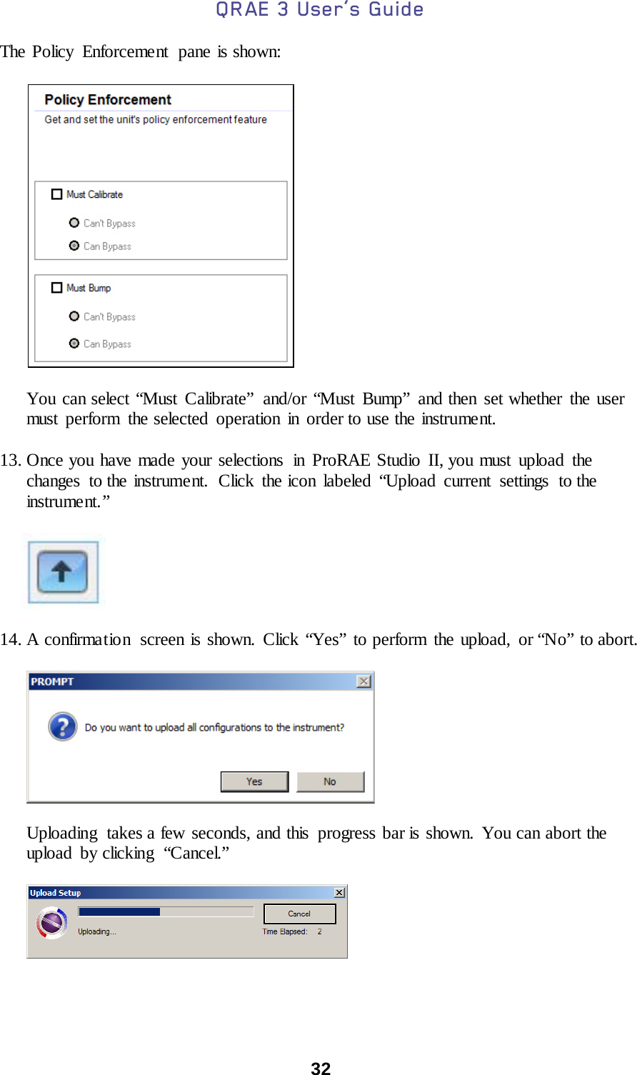 QRAE 3 User’s Guide  32  The Policy Enforcement  pane is shown:           You can select “Must Calibrate”  and/or “Must Bump” and then set whether the user must perform the selected operation in order to use the instrument.  13. Once you have made your selections  in ProRAE Studio II, you must upload the changes to the instrument. Click the icon labeled “Upload current settings  to the instrume nt. ”          14. A confirmation  screen is shown. Click “Yes” to perform the upload, or “No” to abort.           Uploading  takes a few seconds, and this  progress bar is shown. You can abort the upload by clicking  “Cancel.”            