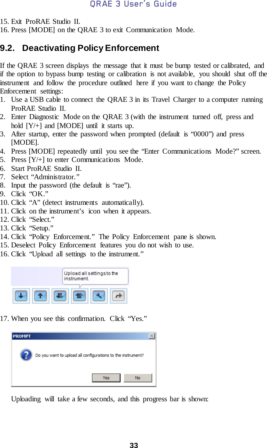 QRAE 3 User’s Guide  33  15. Exit ProRAE Studio II. 16. Press [MODE] on the QRAE 3 to exit  Communica tio n  Mode.  9.2.   Deactivating Policy Enforcement  If the QRAE 3 screen displays the message that it must be bump tested or calibrated, and if the option to bypass bump testing  or calibration  is not available,  you should  shut off the instrument  and follow the procedure outlined  here if you want to change the Policy Enforcement settings: 1. Use a USB cable to connect  the QRAE 3 in its Travel Charger to a computer running ProRAE Studio II. 2. Enter  Diagnostic  Mode on the QRAE 3 (with the instrument turned off, press and hold [Y/+] and [MODE] until  it starts up. 3. After startup, enter the password when prompted (default  is “0000”) and press [MODE]. 4. Press [MODE] repeatedly until  you see the “Enter Communications  Mode?” screen. 5. Press [Y/+] to enter Communica tio ns Mode. 6. Start ProRAE Studio II. 7. Select “Administrator.” 8. Input the password (the default is “rae”). 9. Click “OK.” 10. Click “A” (detect instruments  automatically). 11. Click on the instrument’s  icon when it appears. 12. Click “Select.” 13. Click “Setup.” 14. Click “Policy Enforcement.” The Policy Enforcement pane is shown. 15. Deselect Policy Enforcement features you do not wish to use. 16. Click “Upload all settings to the instrume nt. ”           17. When you see this confirmation.  Click “Yes.”                 Uploading will take a few seconds, and this progress bar is shown:  