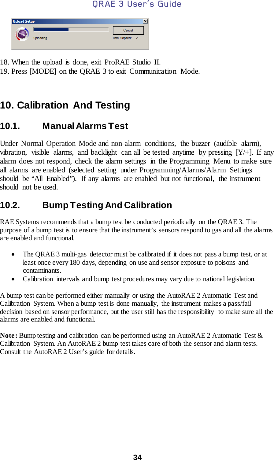 QRAE 3 User’s Guide  34           18. When the upload is done, exit ProRAE Studio II. 19. Press [MODE] on the QRAE 3 to exit  Communicatio n  Mode.   10. Calibration And Testing  10.1.   Manual Alarms Test  Under Normal Operation Mode and non-alarm  conditions, the buzzer (audible alarm), vibration, visible alarms, and backlight can all be tested anytime by pressing [Y/+]. If any alarm does not respond, check the alarm settings  in the Programming  Menu to make sure all alarms are enabled (selected setting under Programming/Alarms/Alarm Settings should be “All Enabled”).  If any alarms are enabled but not functional,  the instrument should  not be used.  10.2.   Bump Testing And Calibration  RAE Systems recommends that a bump test be conducted periodically on the QRAE 3. The purpose of a bump test is to ensure that the instrument’s sensors respond to gas and all  the alarms are enabled and functional.   • The QRAE 3 multi-gas detector must be calibrated if it does not pass a bump test, or at least once every 180 days, depending on use and sensor exposure to poisons and contaminants. • Calibration intervals and bump test procedures may vary due to national legislation.    A bump test can be performed either manually or using the AutoRAE 2 Automatic Test and Calibration System. When a bump test is done manually,  the instrument  makes a pass/fail decision  based on sensor performance, but the user still  has the responsibility  to make sure all  the alarms are enabled and functional.   Note: Bump testing and calibration can be performed using an AutoRAE 2 Automatic Test &amp; Calibration  System. An AutoRAE 2 bump test takes care of both the sensor and alarm tests. Consult the AutoRAE 2 User’s guide for details.    