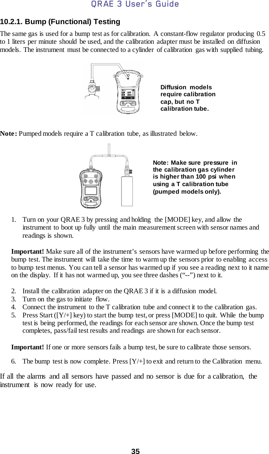 QRAE 3 User’s Guide  35  10.2.1. Bump (Functional) Testing  The same gas is used for a bump test as for calibration. A constant-flow regulator producing 0.5 to 1 liters per minute should be used, and the calibration adapter must be installed on diffusion models. The instrument  must be connected to a cylinder  of calibration  gas with supplied tubing.           Note: Pumped models require a T calibration tube, as illustrated  below.           1. Turn on your QRAE 3 by pressing and holding  the [MODE] key, and allow the instrument to boot up fully  until  the main measurement screen with sensor names and readings is shown.  Important! Make sure all of the instrument’s  sensors have warmed up before performing  the bump test. The instrument  will  take the time to warm up the sensors prior to enabling  access to bump test menus. You can tell a sensor has warmed up if you see a reading next to it name on the display.  If it has not warmed up, you see three dashes (“--”) next to it.  2. Install the calibration adapter on the QRAE 3 if it is a diffusion model. 3. Turn on  the gas to initiate  flow.  4. Connect the instrument to the T calibration tube and connect it to the calibration gas. 5. Press Start ([Y/+] key) to start the bump test, or press [MODE] to quit. While  the bump test is being performed, the readings for each sensor are shown. Once the bump test completes, pass/fail test results and readings are shown for each sensor.   Important! If one or more sensors fails a bump test, be sure to calibrate those sensors. 6. The bump test is now complete. Press [Y/+] to exit  and return to the Calibration menu.  If all the alarms  and all sensors have passed and no sensor is due for a calibration,  the instrument  is now ready for use.    Note: Make sure pressure in the calibration gas cylinder is higher than 100 psi when using a T calibration tube (pumped models only). Diffusion models require calibration cap, but no T calibration tube. 