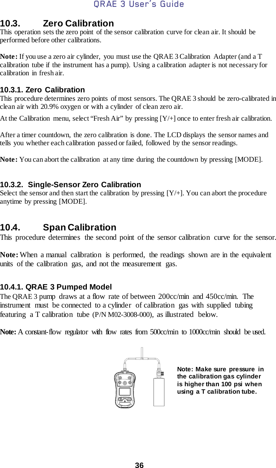 QRAE 3 User’s Guide  36  10.3.   Zero Calibration This operation sets the zero point  of the sensor calibration curve for clean air. It should be performed before other calibrations.  Note: If you use a zero air cylinder,  you must use the QRAE 3 Calibration Adapter (and a T calibration  tube if the instrument has a pump). Using a calibration  adapter is not necessary for calibration  in fresh air.  10.3.1. Zero Calibration  This procedure determines zero points  of most  sensors. The QRAE 3 should be zero-calibrated in clean air with 20.9% oxygen or with a cylinder of clean zero air. At the Calibration  menu, select “Fresh Air” by pressing [Y/+] once to enter fresh air calibration.    After a timer countdown, the zero calibration is done. The LCD displays the sensor names and tells  you whether each calibration  passed or failed,  followed  by the sensor readings.  Note: You can abort the calibration  at any time during  the countdown by pressing [MODE].   10.3.2. Single-Sensor Zero Calibration  Select the sensor and then start the calibration  by pressing [Y/+]. You can abort the procedure anytime by pressing [MODE].   10.4.   Span Calibration This procedure determines  the second point of the sensor calibration  curve for the sensor.    Note: When  a manual  calibration  is performed, the readings shown are in the equivalent units  of the calibration  gas, and not the measurement  gas.  10.4.1. QRAE 3 Pumped Model The QRAE 3 pump draws at a flow rate of between 200cc/min and 450cc/min. The instrument  must  be connected  to a cylinder  of calibration  gas with  supplied  tubing featuring a T calibratio n  tube (P/N M02-3008-000), as illustrated  below.  Note: A constant-flow regulator with flow rates from 500cc/min to 1000cc/min should be used.     Note: Make sure pressure in the calibration gas cylinder is higher than 100 psi when using a T calibration tube. 