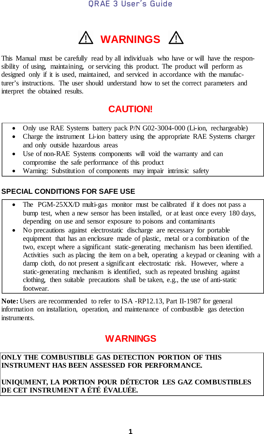 QRAE 3 User’s Guide  1    WARNINGS  This Manual must be carefully  read by all individuals  who have or will  have the respon-sibility of using, maintaining, or servicing this product. The product will  perform as designed only if it is used, maintained,  and serviced in accordance with the manufac-turer’s instructions.  The user should understand how to set the correct parameters and interpret the obtained results.  CAUTION!  • Only use RAE Systems battery pack P/N G02-3004-000 (Li-ion, rechargeable)  • Charge the instrument  Li-ion battery using the appropriate RAE Systems charger and only outside hazardous areas • Use of non-RAE Systems components will void the warranty and can compromise the safe performance  of this product • Warning: Substitutio n of components may impair intrinsic safety  SPECIAL CONDITIONS FOR SAFE USE  • The  PGM-25XX/D multi-gas  monitor must be calibrated  if it does not pass a bump test, when a new sensor has been installed,  or at least once every  180 days, depending  on use and sensor exposure to poisons and contaminants • No precautions against electrostatic discharge are necessary for portable equipment  that has an enclosure  made of plastic,  metal  or a combination  of the two, except where a significant  static-generating mechanism has been identified.  Activities  such  as placing  the item  on a belt, operating  a keypad or cleaning  with  a damp cloth, do not present a significant  electrostatic  risk.  However, where a static-generating mechanism is identified, such as repeated brushing against clothing,  then suitable  precautions  shall  be taken, e.g., the use of anti-static footwear. Note: Users are recommended  to refer  to ISA -RP12.13, Part II-1987 for general informatio n  on installation, operation, and maintenance of combustible gas detection instruments.  WARNINGS  ONLY THE COMBUSTIBLE GAS DETECTION PORTION OF THIS INSTRUMENT HAS BEEN ASSESSED FOR PERFORMANCE.  UNIQUMENT, LA PORTION POUR DÉTECTOR LES GAZ COMBUSTIBLES DE CET INSTRUMENT A ÉTÉ ÉVALUÉE.  