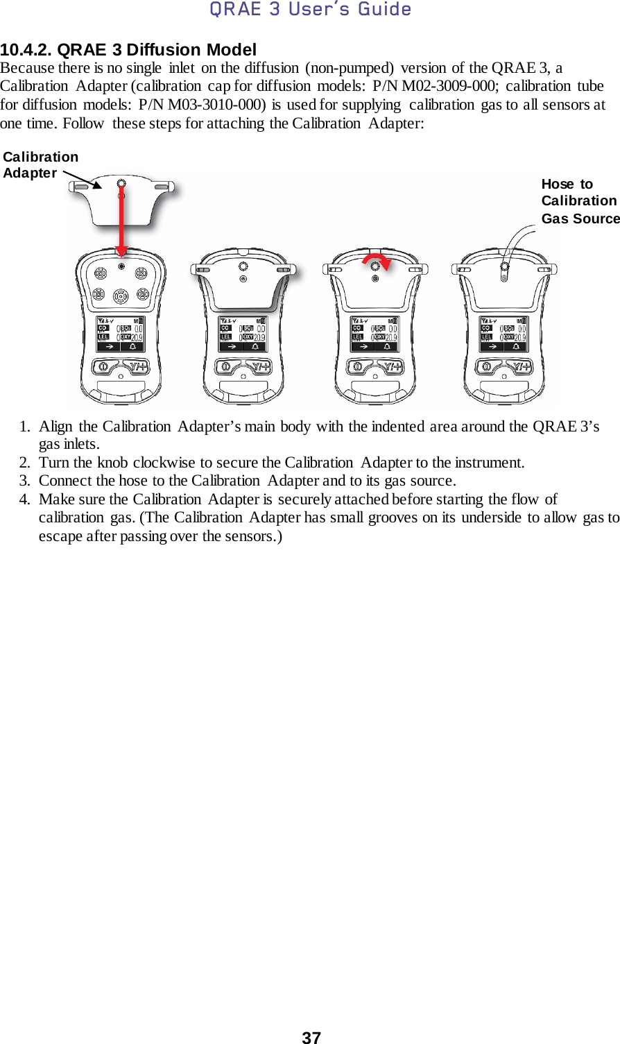 QRAE 3 User’s Guide  37  10.4.2. QRAE 3 Diffusion Model Because there is no single  inlet  on the diffusion  (non-pumped) version of the QRAE 3, a Calibration Adapter (calibration cap for diffusion models: P/N M02-3009-000; calibration tube for diffusion  models:  P/N M03-3010-000) is used for supplying  calibration  gas to all sensors at one time. Follow  these steps for attaching the Calibration  Adapter:     1. Align the Calibration Adapter’s main body with the indented area around the QRAE 3’s gas inlets. 2. Turn the knob clockwise to secure the Calibration  Adapter to the instrument. 3. Connect the hose to the Calibration  Adapter and to its gas source. 4. Make sure the Calibration  Adapter is securely attached before starting the flow of calibration gas. (The Calibration  Adapter has small grooves on its underside to allow gas to escape after passing over the sensors.)                                                                                              Calibration Adapter Hose  to Calibration Gas Source 